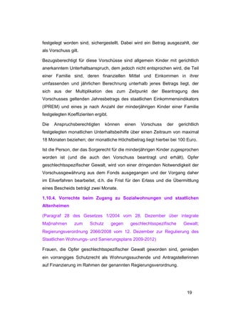festgelegt worden sind, sichergestellt. Dabei wird ein Betrag ausgezahlt, der
als Vorschuss gilt.

Bezugsberechtigt für diese Vorschüsse sind allgemein Kinder mit gerichtlich
anerkanntem Unterhaltsanspruch, dem jedoch nicht entsprochen wird, die Teil
einer Familie sind, deren finanziellen Mittel und Einkommen in ihrer
umfassenden und jährlichen Berechnung unterhalb jenes Betrags liegt, der
sich aus der Multiplikation des zum Zeitpunkt der Beantragung des
Vorschusses geltenden Jahresbetrags des staatlichen Einkommensindikators
(IPREM) und eines je nach Anzahl der minderjährigen Kinder einer Familie
festgelegten Koeffizienten ergibt.

Die   Anspruchsberechtigten      können      einen   Vorschuss   der    gerichtlich
festgelegten monatlichen Unterhaltsbeihilfe über einen Zeitraum von maximal
18 Monaten beziehen; der monatliche Höchstbetrag liegt hierbei bei 100 Euro.

Ist die Person, der das Sorgerecht für die minderjährigen Kinder zugesprochen
worden ist (und die auch den Vorschuss beantragt und erhält), Opfer
geschlechtsspezifischer Gewalt, wird von einer dringenden Notwendigkeit der
Vorschussgewährung aus dem Fonds ausgegangen und der Vorgang daher
im Eilverfahren bearbeitet, d.h. die Frist für den Erlass und die Übermittlung
eines Bescheids beträgt zwei Monate.

1.10.4. Vorrechte beim Zugang zu Sozialwohnungen und staatlichen
Altenheimen

(Paragraf 28 des Gesetzes 1/2004 vom 28. Dezember über integrale
Maβnahmen       zum     Schutz       gegen     geschlechtsspezifische     Gewalt;
Regierungsverordnung 2066/2008 vom 12. Dezember zur Regulierung des
Staatlichen Wohnungs- und Sanierungsplans 2009-2012)

Frauen, die Opfer geschlechtsspezifischer Gewalt geworden sind, genieβen
ein vorrangiges Schutzrecht als Wohnungssuchende und Antragstellerinnen
auf Finanzierung im Rahmen der genannten Regierungsverordnung.




                                                                            19
 
