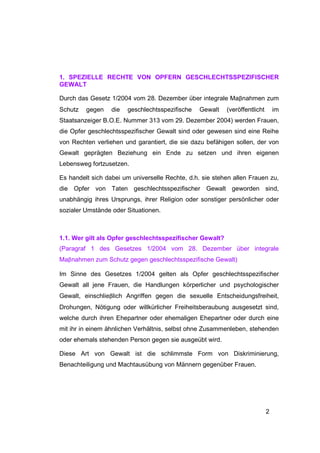1. SPEZIELLE RECHTE VON OPFERN GESCHLECHTSSPEZIFISCHER
GEWALT

Durch das Gesetz 1/2004 vom 28. Dezember über integrale Maβnahmen zum
Schutz   gegen    die   geschlechtsspezifische   Gewalt   (veröffentlicht       im
Staatsanzeiger B.O.E. Nummer 313 vom 29. Dezember 2004) werden Frauen,
die Opfer geschlechtsspezifischer Gewalt sind oder gewesen sind eine Reihe
von Rechten verliehen und garantiert, die sie dazu befähigen sollen, der von
Gewalt geprägten Beziehung ein Ende zu setzen und ihren eigenen
Lebensweg fortzusetzen.

Es handelt sich dabei um universelle Rechte, d.h. sie stehen allen Frauen zu,
die Opfer von Taten geschlechtsspezifischer Gewalt geworden sind,
unabhängig ihres Ursprungs, ihrer Religion oder sonstiger persönlicher oder
sozialer Umstände oder Situationen.



1.1. Wer gilt als Opfer geschlechtsspezifischer Gewalt?
(Paragraf 1 des Gesetzes 1/2004 vom 28. Dezember über integrale
Maβnahmen zum Schutz gegen geschlechtsspezifische Gewalt)

Im Sinne des Gesetzes 1/2004 gelten als Opfer geschlechtsspezifischer
Gewalt all jene Frauen, die Handlungen körperlicher und psychologischer
Gewalt, einschlieβlich Angriffen gegen die sexuelle Entscheidungsfreiheit,
Drohungen, Nötigung oder willkürlicher Freiheitsberaubung ausgesetzt sind,
welche durch ihren Ehepartner oder ehemaligen Ehepartner oder durch eine
mit ihr in einem ähnlichen Verhältnis, selbst ohne Zusammenleben, stehenden
oder ehemals stehenden Person gegen sie ausgeübt wird.

Diese Art von Gewalt ist die schlimmste Form von Diskriminierung,
Benachteiligung und Machtausübung von Männern gegenüber Frauen.




                                                                            2
 