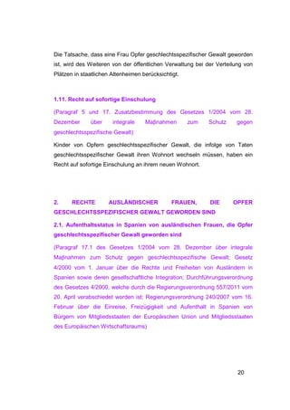 Die Tatsache, dass eine Frau Opfer geschlechtsspezifischer Gewalt geworden
ist, wird des Weiteren von der öffentlichen Verwaltung bei der Verteilung von
Plätzen in staatlichen Altenheimen berücksichtigt.



1.11. Recht auf sofortige Einschulung

(Paragraf 5 und 17. Zusatzbestimmung des Gesetzes 1/2004 vom 28.
Dezember      über     integrale    Maβnahmen        zum   Schutz     gegen
geschlechtsspezifische Gewalt)

Kinder von Opfern geschlechtsspezifischer Gewalt, die infolge von Taten
geschlechtsspezifischer Gewalt ihren Wohnort wechseln müssen, haben ein
Recht auf sofortige Einschulung an ihrem neuen Wohnort.




2.     RECHTE        AUSLÄNDISCHER             FRAUEN,      DIE      OPFER
GESCHLECHTSSPEZIFISCHER GEWALT GEWORDEN SIND

2.1. Aufenthaltsstatus in Spanien von ausländischen Frauen, die Opfer
geschlechtsspezifischer Gewalt geworden sind

(Paragraf 17.1 des Gesetzes 1/2004 vom 28. Dezember über integrale
Maβnahmen zum Schutz gegen geschlechtsspezifische Gewalt; Gesetz
4/2000 vom 1. Januar über die Rechte und Freiheiten von Ausländern in
Spanien sowie deren gesellschaftliche Integration; Durchführungsverordnung
des Gesetzes 4/2000, welche durch die Regierungsverordnung 557/2011 vom
20. April verabschiedet worden ist; Regierungsverordnung 240/2007 vom 16.
Februar über die Einreise, Freizügigkeit und Aufenthalt in Spanien von
Bürgern von Mitgliedsstaaten der Europäischen Union und Mitgliedsstaaten
des Europäischen Wirtschaftsraums)




                                                                       20
 