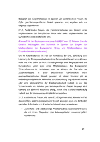 Bezüglich des Aufenthaltsstatus in Spanien von ausländischen Frauen, die
Opfer geschlechtsspezifischer Gewalt geworden sind, ergeben sich u.a.
folgende Möglichkeiten:

2.1.1. Ausländische Frauen, die Familienangehörige von Bürgern eines
Mitgliedsstaates der Europäischen Union oder eines Mitgliedsstaates des
Europäischen Wirtschaftsraums sind.

(Paragraf 9.4 der Regierungsverordnung 240/2007 vom 16. Februar über die
Einreise,   Freizügigkeit    und Aufenthalt in Spanien von Bürgern von
Mitgliedsstaaten     der    Europäischen    Union   und       Mitgliedsstaaten    des
Europäischen Wirtschaftsraums)

Um ihr Aufenthaltsrecht im Fall von Aufhebung der Ehe, Scheidung oder
Löschung der Eintragung als eheähnliche Gemeinschaft bewahren zu können,
muss die Frau, wenn sie nicht Staatsangehörige eines Mitgliedsstaates der
Europäischen       Union    oder   eines   Mitgliedsstaates     des   Europäischen
Wirtschaftsraums ist, nachweisen, dass sie während der Ehe oder des
Zusammenlebens         in     einer    eheähnlichen       Gemeinschaft           Opfer
geschlechtsspezifischer Gewalt gewesen ist; dieser Umstand gilt als
einstweilig nachgewiesen, wenn eine Schutzanordnung zugunsten des Opfers
oder eine Stellungnahme der Staatsanwaltschaft vorliegt, in der das
Vorhandensein von Indizien geschlechtsspezifischer Gewalt dargelegt wird,
während ein definitiver Nachweis erfolgt, indem eine Gerichtsentscheidung
vorliegt, aus der die genannten Umstände hervorgehen.

2.1.2. Ausländische Frauen, die keine EU-Bürgerinnen sind, können im Fall,
dass sie Opfer geschlechtsspezifischer Gewalt geworden sind, eine der beiden
speziellen Aufenthalts- und Arbeitserlaubnisse in Anspruch nehmen:

   •   Aufenthalts- und selbstständige Arbeitserlaubnis ausländischer Frauen,
       die mit ihrem Ehepartner oder Lebensgefährten zusammengeführt
       worden sind:




                                                                                 21
 