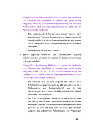 (Paragraf 19.2 des Gesetzes 4/2000 vom 11. Januar über die Rechte
    und Freiheiten von Ausländern in Spanien und deren soziale
    Integration; Artikel 59.2 der Durchführungsverordnung des Gesetzes
    4/2000, welche durch die Regierungsverordnung 557/2011 vom 20.
    April verabschiedet worden ist)

       o Die entsprechende Erlaubnis kann erlangt werden, wenn
           zugunsten der Frau eine Schutzanordnung erlassen worden ist
           oder eine Stellungnahme der Staatsanwaltschaft vorliegt, aus der
           das Vorhandensein von Indizien geschlechtsspezifischer Gewalt
           hervorgeht.

       o Geltungsdauer der Erlaubnis: 5 Jahre.

•   Zeitlich   begrenzte    Aufenthalts-   und   Arbeitserlaubnis    aufgrund
    auβergewöhnlicher Umstände für ausländische Frauen, die sich illegal
    in Spanien aufhalten:

    (Paragraf 31 b des Gesetzes 4/2000 vom 11. Januar über die Rechte
    und Freiheiten von Ausländern in Spanien und deren soziale
    Integration; Artikel 131 bis 134 der Durchführungsverordnung des
    Gesetzes 4/2000, welche durch die Regierungsverordnung 557/2011
    vom 20. April verabschiedet worden ist)

       o Die Erlaubnis kann ab dem Zeitpunkt des Erlasses einer
           Schutzanordnung zugunsten der Frau oder des Vorliegens einer
           Stellungnahme      der     Staatsanwaltschaft   aus      der    das
           Vorhandensein von Indizien geschlechtsspezifischer Gewalt
           hervorgeht, beantragt werden.

       o Die Erlaubnis wird gewährt, wenn das Strafverfahren mit einer
           Verurteilung oder mit einer Gerichtsentscheidung endet, aus der
           hervorgeht, dass die Frau Opfer geschlechtsspezifischer Gewalt
           gewesen ist; dies trifft auch dann zu, wenn das Verfahren
           aufgrund des unbekannten Aufenthaltsorts des Angeklagten



                                                                          22
 