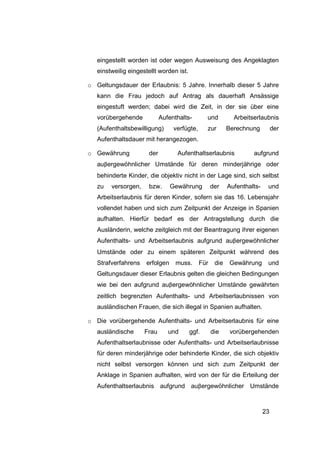 eingestellt worden ist oder wegen Ausweisung des Angeklagten
   einstweilig eingestellt worden ist.

o Geltungsdauer der Erlaubnis: 5 Jahre. Innerhalb dieser 5 Jahre
   kann die Frau jedoch auf Antrag als dauerhaft Ansässige
   eingestuft werden; dabei wird die Zeit, in der sie über eine
   vorübergehende           Aufenthalts-        und         Arbeitserlaubnis
   (Aufenthaltsbewilligung)      verfügte,      zur       Berechnung          der
   Aufenthaltsdauer mit herangezogen.

o Gewährung           der         Aufenthaltserlaubnis             aufgrund
   auβergewöhnlicher Umstände für deren minderjährige oder
   behinderte Kinder, die objektiv nicht in der Lage sind, sich selbst
   zu   versorgen,    bzw.      Gewährung          der    Aufenthalts-    und
   Arbeitserlaubnis für deren Kinder, sofern sie das 16. Lebensjahr
   vollendet haben und sich zum Zeitpunkt der Anzeige in Spanien
   aufhalten. Hierfür bedarf es der Antragstellung durch die
   Ausländerin, welche zeitgleich mit der Beantragung ihrer eigenen
   Aufenthalts- und Arbeitserlaubnis aufgrund auβergewöhnlicher
   Umstände oder zu einem späteren Zeitpunkt während des
   Strafverfahrens   erfolgen     muss.      Für    die   Gewährung       und
   Geltungsdauer dieser Erlaubnis gelten die gleichen Bedingungen
   wie bei den aufgrund auβergewöhnlicher Umstände gewährten
   zeitlich begrenzten Aufenthalts- und Arbeitserlaubnissen von
   ausländischen Frauen, die sich illegal in Spanien aufhalten.

o Die vorübergehende Aufenthalts- und Arbeitserlaubnis für eine
   ausländische      Frau      und       ggf.      die     vorübergehenden
   Aufenthaltserlaubnisse oder Aufenthalts- und Arbeitserlaubnisse
   für deren minderjährige oder behinderte Kinder, die sich objektiv
   nicht selbst versorgen können und sich zum Zeitpunkt der
   Anklage in Spanien aufhalten, wird von der für die Erteilung der
   Aufenthaltserlaubnis aufgrund auβergewöhnlicher Umstände



                                                                         23
 