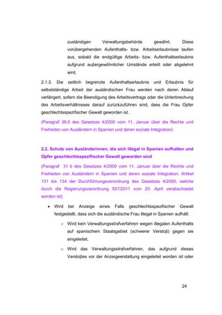 zuständigen        Verwaltungsbehörde         gewährt.        Diese
                vorübergehenden Aufenthalts- bzw. Arbeitserlaubnisse laufen
                aus, sobald die endgültige Arbeits- bzw. Aufenthaltserlaubnis
                aufgrund auβergewöhnlicher Umstände erteilt oder abgelehnt
                wird.

2.1.3.    Die   zeitlich   begrenzte   Aufenthaltserlaubnis   und    Erlaubnis     für
selbstständige Arbeit der ausländischen Frau werden nach deren Ablauf
verlängert, sofern die Beendigung des Arbeitsvertrags oder die Unterbrechung
des Arbeitsverhältnisses darauf zurückzuführen sind, dass die Frau Opfer
geschlechtsspezifischer Gewalt geworden ist.

(Paragraf 38.6 des Gesetzes 4/2000 vom 11. Januar über die Rechte und
Freiheiten von Ausländern in Spanien und deren soziale Integration)



2.2. Schutz von Ausländerinnen, die sich illegal in Spanien aufhalten und
Opfer geschlechtsspezifischer Gewalt geworden sind

(Paragraf 31 b des Gesetzes 4/2000 vom 11. Januar über die Rechte und
Freiheiten von Ausländern in Spanien und deren soziale Integration; Artikel
131 bis 134 der Durchführungsverordnung des Gesetzes 4/2000, welche
durch die Regierungsverordnung 557/2011 vom 20. April verabschiedet
worden ist)

   •     Wird   bei     Anzeige   eines   Falls   geschlechtsspezifischer   Gewalt
         festgestellt, dass sich die ausländische Frau illegal in Spanien aufhält:

            o Wird kein Verwaltungsstrafverfahren wegen illegalen Aufenthalts
                auf spanischem Staatsgebiet (schwerer Verstoβ) gegen sie
                eingeleitet.

            o Wird das Verwaltungsstrafverfahren, das aufgrund dieses
                Verstoβes vor der Anzeigeerstattung eingeleitet worden ist oder




                                                                              24
 