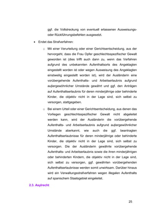 ggf. die Vollstreckung von eventuell erlassenen Ausweisungs-
             oder Rückführungsbefehlen ausgesetzt.

   •   Endet das Strafverfahren:

          o Mit einer Verurteilung oder einer Gerichtsentscheidung, aus der
             hervorgeht, dass die Frau Opfer geschlechtsspezifischer Gewalt
             geworden ist (dies trifft auch dann zu, wenn das Verfahren
             aufgrund des unbekannten Aufenthaltsorts des Angeklagten
             eingestellt worden ist oder wegen Ausweisung des Angeklagten
             einstweilig eingestellt worden ist), wird der Ausländerin eine
             vorübergehende Aufenthalts- und Arbeitserlaubnis aufgrund
             auβergewöhnlicher Umstände gewährt und ggf. den Anträgen
             auf Aufenthaltserlaubnis für deren minderjährige oder behinderte
             Kinder, die objektiv nicht in der Lage sind, sich selbst zu
             versorgen, stattgegeben.

          o Bei einem Urteil oder einer Gerichtsentscheidung, aus denen das
             Vorliegen   geschlechtsspezifischer      Gewalt    nicht     abgeleitet
             werden kann,     wird     der   Ausländerin die vorübergehende
             Aufenthalts- und Arbeitserlaubnis aufgrund auβergewöhnlicher
             Umstände     aberkannt,     wie   auch     die    ggf.     beantragten
             Aufenthaltserlaubnisse für deren minderjährige oder behinderte
             Kinder, die objektiv nicht in der Lage sind, sich selbst zu
             versorgen. Die der Ausländerin gewährte vorübergehende
             Aufenthalts- und Arbeitserlaubnis sowie die ihren minderjährigen
             oder behinderten Kindern, die objektiv nicht in der Lage sind,
             sich selbst zu versorgen, ggf. gewährten vorübergehenden
             Aufenthaltserlaubnisse werden somit unwirksam. Darüber hinaus
             wird ein Verwaltungsstrafverfahren wegen illegalen Aufenthalts
             auf spanischem Staatsgebiet eingeleitet.

2.3. Asylrecht




                                                                             25
 