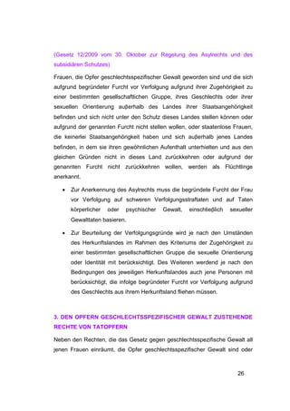 (Gesetz 12/2009 vom 30. Oktober zur Regelung des Asylrechts und des
subsidiären Schutzes)

Frauen, die Opfer geschlechtsspezifischer Gewalt geworden sind und die sich
aufgrund begründeter Furcht vor Verfolgung aufgrund ihrer Zugehörigkeit zu
einer bestimmten gesellschaftlichen Gruppe, ihres Geschlechts oder ihrer
sexuellen Orientierung auβerhalb des Landes ihrer Staatsangehörigkeit
befinden und sich nicht unter den Schutz dieses Landes stellen können oder
aufgrund der genannten Furcht nicht stellen wollen, oder staatenlose Frauen,
die keinerlei Staatsangehörigkeit haben und sich auβerhalb jenes Landes
befinden, in dem sie ihren gewöhnlichen Aufenthalt unterhielten und aus den
gleichen Gründen nicht in dieses Land zurückkehren oder aufgrund der
genannten Furcht nicht zurückkehren wollen, werden als Flüchtlinge
anerkannt.

   •   Zur Anerkennung des Asylrechts muss die begründete Furcht der Frau
       vor Verfolgung auf schweren Verfolgungsstraftaten und auf Taten
       körperlicher   oder   psychischer   Gewalt,   einschlieβlich   sexueller
       Gewalttaten basieren.

   •   Zur Beurteilung der Verfolgungsgründe wird je nach den Umständen
       des Herkunftslandes im Rahmen des Kriteriums der Zugehörigkeit zu
       einer bestimmten gesellschaftlichen Gruppe die sexuelle Orientierung
       oder Identität mit berücksichtigt. Des Weiteren werdend je nach den
       Bedingungen des jeweiligen Herkunftslandes auch jene Personen mit
       berücksichtigt, die infolge begründeter Furcht vor Verfolgung aufgrund
       des Geschlechts aus ihrem Herkunftsland fliehen müssen.



3. DEN OPFERN GESCHLECHTSSPEZIFISCHER GEWALT ZUSTEHENDE
RECHTE VON TATOPFERN

Neben den Rechten, die das Gesetz gegen geschlechtsspezifische Gewalt all
jenen Frauen einräumt, die Opfer geschlechtsspezifischer Gewalt sind oder



                                                                         26
 