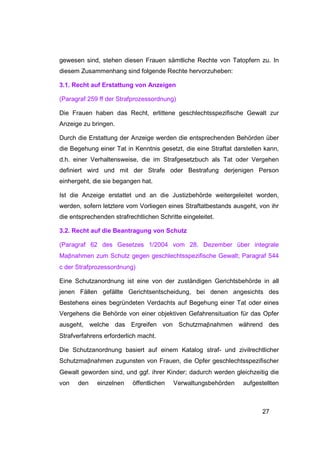 gewesen sind, stehen diesen Frauen sämtliche Rechte von Tatopfern zu. In
diesem Zusammenhang sind folgende Rechte hervorzuheben:

3.1. Recht auf Erstattung von Anzeigen

(Paragraf 259 ff der Strafprozessordnung)

Die Frauen haben das Recht, erlittene geschlechtsspezifische Gewalt zur
Anzeige zu bringen.

Durch die Erstattung der Anzeige werden die entsprechenden Behörden über
die Begehung einer Tat in Kenntnis gesetzt, die eine Straftat darstellen kann,
d.h. einer Verhaltensweise, die im Strafgesetzbuch als Tat oder Vergehen
definiert wird und mit der Strafe oder Bestrafung derjenigen Person
einhergeht, die sie begangen hat.

Ist die Anzeige erstattet und an die Justizbehörde weitergeleitet worden,
werden, sofern letztere vom Vorliegen eines Straftatbestands ausgeht, von ihr
die entsprechenden strafrechtlichen Schritte eingeleitet.

3.2. Recht auf die Beantragung von Schutz

(Paragraf 62 des Gesetzes 1/2004 vom 28. Dezember über integrale
Maβnahmen zum Schutz gegen geschlechtsspezifische Gewalt; Paragraf 544
c der Strafprozessordnung)

Eine Schutzanordnung ist eine von der zuständigen Gerichtsbehörde in all
jenen Fällen gefällte Gerichtsentscheidung, bei denen angesichts des
Bestehens eines begründeten Verdachts auf Begehung einer Tat oder eines
Vergehens die Behörde von einer objektiven Gefahrensituation für das Opfer
ausgeht, welche das Ergreifen von Schutzmaβnahmen während des
Strafverfahrens erforderlich macht.

Die Schutzanordnung basiert auf einem Katalog straf- und zivilrechtlicher
Schutzmaβnahmen zugunsten von Frauen, die Opfer geschlechtsspezifischer
Gewalt geworden sind, und ggf. ihrer Kinder; dadurch werden gleichzeitig die
von   den    einzelnen     öffentlichen   Verwaltungsbehörden    aufgestellten



                                                                        27
 