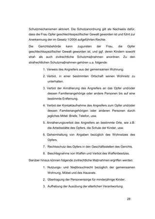 Schutzmechanismen aktiviert. Die Schutzanordnung gilt als Nachweis dafür,
dass die Frau Opfer geschlechtsspezifischer Gewalt geworden ist und führt zur
Anerkennung der im Gesetz 1/2004 aufgeführten Rechte.

Die      Gerichtsbehörde         kann     zugunsten     der   Frau,   die        Opfer
geschlechtsspezifischer Gewalt geworden ist, und ggf. deren Kindern sowohl
straf-   als     auch   zivilrechtliche   Schutzmaβnahmen     anordnen.     Zu    den
strafrechtlichen Schutzmaβnahmen gehören u.a. folgende:

               1. Verweis des Angreifers aus der gemeinsamen Wohnung.

               2. Verbot, in einer bestimmten Ortschaft seinen Wohnsitz zu
                  unterhalten.

               3. Verbot der Annäherung des Angreifers an das Opfer und/oder
                  dessen Familienangehörige oder andere Personen bis auf eine
                  bestimmte Entfernung.

               4. Verbot der Kontaktaufnahme des Angreifers zum Opfer und/oder
                  dessen Familienangehörigen oder anderen Personen durch
                  jegliches Mittel: Briefe, Telefon, usw.

               5. Annäherungsverbot des Angreifers an bestimmte Orte, wie z.B.
                  die Arbeitsstätte des Opfers, die Schule der Kinder, usw.

               6. Geheimhaltung von Angaben bezüglich des Wohnsitzes des
                  Opfers.

               7. Rechtsschutz des Opfers in den Geschäftsstellen des Gerichts.

               8. Beschlagnahme von Waffen und Verbot des Waffenbesitzes.

Darüber hinaus können folgende zivilrechtliche Maβnahmen ergriffen werden:

               1. Nutzungs- und Nieβbrauchrecht bezüglich der gemeinsamen
                  Wohnung, Möbel und des Hausrats.

               2. Übertragung der Personensorge für minderjährige Kinder.

               3. Aufhebung der Ausübung der elterlichen Verantwortung



                                                                                 28
 