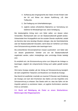 4. Aufhebung des Umgangsrechts des Vaters mit den Kindern oder
                 der Art und Weise von dessen Ausführung, z.B. über
                 Treffpunkte.

           5. Die Festlegung von Unterhaltsleistungen.

           6. Jegliche weitere erforderliche Maβnahme zur Vermeidung von
                 Gefahren für Minderjährigen bzw. deren Schädigung.

Der diesbezügliche Antrag kann vom Opfer selbst, von dessen nahen
Verwandten, Rechtsanwalt oder von der Staatsanwaltschaft gestellt werden.
Unbeschadet ihrer Anzeigepflicht sind die sozialen Dienste verpflichtet, sobald
sie Kenntnis über eine derartige Situation erlangen, dies der Gerichtsbehörde
oder der Staatsanwaltschaft mitzuteilen, damit diese ein Verfahren zum Erlass
einer Schutzanordnung einleiten oder beantragen kann.

Die zivilrechtlichen Schutzmaβnahmen müssen ausdrücklich vom Opfer oder
von     dessen    gesetzlichem   Vertreter    und     von   der   Staatsanwaltschaft
angefordert werden, sofern minderjährige oder unmündige Kinder beteiligt
sind.

Es empfiehlt sich, die Schutzanordnung schon zum Zeitpunkt der Anklage zu
beantragen, obgleich der entsprechende Antrag auch später gestellt werden
kann.

Wird keine Anzeige erstattet, gilt der Antrag auf Schutzanordnung bezüglich
der darin aufgeführten Tatsachen und Situationen von Gewalt als Anzeige.

Das Gericht ist verpflichtet, innerhalb von maximal 72 Stunden nach Erstattung
der Anzeige und nach dem Erscheinen des Opfers und des Angreifers eine
Schutzanordnung zu erlassen. Das Gesetz sieht vor, dass das Opfer und der
Angreifer getrennt zu erscheinen haben, um jegliche Konfrontation zwischen
ihnen zu vermeiden.

3.3.    Recht    auf   Beteiligung   als     Partei   an    einem   Strafverfahren:
Belehrungen über Klageansprüche




                                                                              29
 