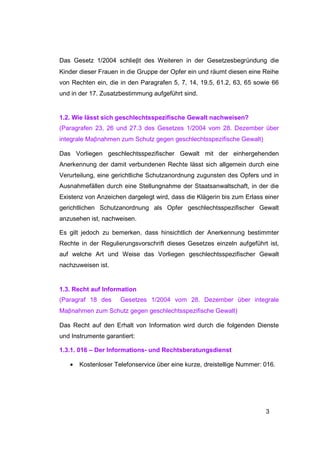 Das Gesetz 1/2004 schlieβt des Weiteren in der Gesetzesbegründung die
Kinder dieser Frauen in die Gruppe der Opfer ein und räumt diesen eine Reihe
von Rechten ein, die in den Paragrafen 5, 7, 14, 19.5, 61.2, 63, 65 sowie 66
und in der 17. Zusatzbestimmung aufgeführt sind.


1.2. Wie lässt sich geschlechtsspezifische Gewalt nachweisen?
(Paragrafen 23, 26 und 27.3 des Gesetzes 1/2004 vom 28. Dezember über
integrale Maβnahmen zum Schutz gegen geschlechtsspezifische Gewalt)

Das Vorliegen geschlechtsspezifischer Gewalt mit der einhergehenden
Anerkennung der damit verbundenen Rechte lässt sich allgemein durch eine
Verurteilung, eine gerichtliche Schutzanordnung zugunsten des Opfers und in
Ausnahmefällen durch eine Stellungnahme der Staatsanwaltschaft, in der die
Existenz von Anzeichen dargelegt wird, dass die Klägerin bis zum Erlass einer
gerichtlichen Schutzanordnung als Opfer geschlechtsspezifischer Gewalt
anzusehen ist, nachweisen.

Es gilt jedoch zu bemerken, dass hinsichtlich der Anerkennung bestimmter
Rechte in der Regulierungsvorschrift dieses Gesetzes einzeln aufgeführt ist,
auf welche Art und Weise das Vorliegen geschlechtsspezifischer Gewalt
nachzuweisen ist.


1.3. Recht auf Information
(Paragraf 18 des     Gesetzes 1/2004 vom 28. Dezember über integrale
Maβnahmen zum Schutz gegen geschlechtsspezifische Gewalt)

Das Recht auf den Erhalt von Information wird durch die folgenden Dienste
und Instrumente garantiert:

1.3.1. 016 – Der Informations- und Rechtsberatungsdienst

   •   Kostenloser Telefonservice über eine kurze, dreistellige Nummer: 016.




                                                                        3
 