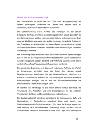(Artikel 109 der Strafprozessordnung)

Der Justizsekretär ist verpflichtet, das Opfer nach Anzeigeerstattung bei
dessen erstmaligem Erscheinen vor Gericht über dessen Recht zu
informieren, als Partei im Strafverfahren aufzutreten.

Die Geltendmachung dieses Rechts, das einhergeht mit der aktiven
Beteiligung der Frau, die Opfer geschlechtsspezifischer Gewalt geworden ist,
am Gerichtsprozess, welches nach Anzeigeerstattung und eingereichter Straf-
oder ggf. Zivilklage untersucht wird, erfolgt durch das persönliche Erscheinen
als „Privatklage” im Strafverfahren; zu diesem Zweck ist vom Opfer ein Anwalt
zur Verteidigung seiner Interessen und ein Prozessbevollmächtigter zu dessen
Vertretung zu ernennen.

Die Ernennung dieser Personen kann nach freier Wahl des Opfers erfolgen
bzw. es wird ein auf Fragen der geschlechtsspezifischen Gewalt spezialisierter
Anwalt bereitgestellt, dessen Beistand und Vertretung kostenlos sind, sofern
der betroffenen Frau Prozesskostenhilfe zuerkannt worden ist.

Das persönliche Erscheinen und das damit verbundene Auftreten als „Partei”
im   Strafprozess    beinhaltet,   dass   das   Opfer    über   dessen   Anwalt
Beweiserhebungen beantragen, bei der Beweisaufnahme mitwirken und
Kenntnis über sämtliche, während der Durchführung des Prozesses erlassene
Entscheidungen erlangen und im Fall des Nichteinverständnisses die
entsprechenden Rechtsmittel einlegen kann.

Im Rahmen der Privatklage ist das Opfer darüber hinaus berechtigt, die
Verurteilung des Angreifers und eine Entschädigung für die erlittenen
Verletzungen, Schäden und Benachteiligungen zu beantragen.

Die Staatsanwaltschaft ist mit der Verteidigung der Interessen der Opfer und
Geschädigten    in   Strafverfahren   beauftragt.   Liegt   nach   Ansicht    der
Staatsanwaltschaft ein Straftatbestand vor, führt diese die Anklage gegen den
ihrer Meinung nach Verantwortlichen, unabhängig davon, ob das Opfer im
Strafverfahren persönlich erschienen ist oder nicht. Liegt nach Meinung der



                                                                         30
 