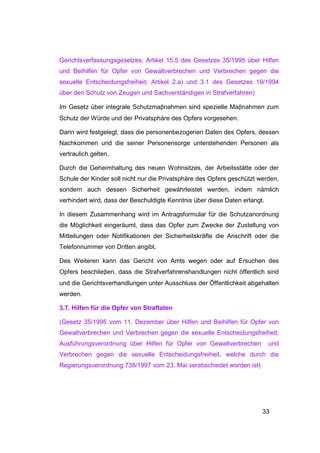 Gerichtsverfassungsgesetzes; Artikel 15.5 des Gesetzes 35/1995 über Hilfen
und Beihilfen für Opfer von Gewaltverbrechen und Verbrechen gegen die
sexuelle Entscheidungsfreiheit; Artikel 2.a) und 3.1 des Gesetzes 19/1994
über den Schutz von Zeugen und Sachverständigen in Strafverfahren)

Im Gesetz über integrale Schutzmaβnahmen sind spezielle Maβnahmen zum
Schutz der Würde und der Privatsphäre des Opfers vorgesehen.

Darin wird festgelegt, dass die personenbezogenen Daten des Opfers, dessen
Nachkommen und die seiner Personensorge unterstehenden Personen als
vertraulich gelten.

Durch die Geheimhaltung des neuen Wohnsitzes, der Arbeitsstätte oder der
Schule der Kinder soll nicht nur die Privatsphäre des Opfers geschützt werden,
sondern auch dessen Sicherheit gewährleistet werden, indem nämlich
verhindert wird, dass der Beschuldigte Kenntnis über diese Daten erlangt.

In diesem Zusammenhang wird im Antragsformular für die Schutzanordnung
die Möglichkeit eingeräumt, dass das Opfer zum Zwecke der Zustellung von
Mitteilungen oder Notifikationen der Sicherheitskräfte die Anschrift oder die
Telefonnummer von Dritten angibt.

Des Weiteren kann das Gericht von Amts wegen oder auf Ersuchen des
Opfers beschlieβen, dass die Strafverfahrenshandlungen nicht öffentlich sind
und die Gerichtsverhandlungen unter Ausschluss der Öffentlichkeit abgehalten
werden.

3.7. Hilfen für die Opfer von Straftaten

(Gesetz 35/1995 vom 11. Dezember über Hilfen und Beihilfen für Opfer von
Gewaltverbrechen und Verbrechen gegen die sexuelle Entscheidungsfreiheit;
Ausführungsverordnung über Hilfen für Opfer von Gewaltverbrechen            und
Verbrechen gegen die sexuelle Entscheidungsfreiheit, welche durch die
Regierungsverordnung 738/1997 vom 23. Mai verabschiedet worden ist)




                                                                        33
 