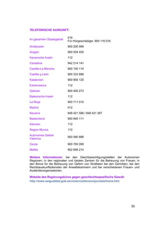 TELEFONISCHE AUSKUNFT:

                           016
Im gesamten Staatsgebiet
                           Für Hörgeschädigte: 900 116 016
Andalusien                 900 200 999
Aragón                     900 504 405
Kanarische Inseln          112
Cantabria                  942 214 141
Castilla-La Mancha         900 100 114
Castilla y León            900 333 888
Katalonien                 900 900 120
Extremadura                112
Galicien                   900 400 273
Balearische Inseln         112
La Rioja                   900 711 010
Madrid                     012
Navarra                    848 421 588 / 848 421 387
Baskenland                 900 840 111
Asturien                   112
Region Murcia              112
Autonomes Gebiet
                           900 580 888
Valencia
Ceuta                      900 700 099
Melilla                    952 699 214

Weitere Informationen: bei den Gleichberechtigungsstellen der Autonomen
Regionen, in den regionalen und lokalen Zentren für die Betreuung von Frauen, in
den Büros für die Betreuung von Opfern von Straftaten bei den Gerichten, bei den
Rechtsauskunftsdiensten der Anwaltskammern und bei verschiedenen Frauen- und
Ausländerorganisationen.

Website des Regierungsbüros gegen geschlechtsspezifische Gewalt:
http://www.seigualdad.gob.es/violenciaGenero/portada/home.htm




                                                                          35
 