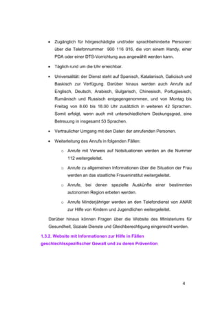 •   Zugänglich für hörgeschädigte und/oder sprachbehinderte Personen:
       über die Telefonnummer 900 116 016, die von einem Handy, einer
       PDA oder einer DTS-Vorrichtung aus angewählt werden kann.

   •   Täglich rund um die Uhr erreichbar.

   •   Universalität: der Dienst steht auf Spanisch, Katalanisch, Galicisch und
       Baskisch zur Verfügung. Darüber hinaus werden auch Anrufe auf
       Englisch, Deutsch, Arabisch, Bulgarisch, Chinesisch, Portugiesisch,
       Rumänisch und Russisch entgegengenommen, und von Montag bis
       Freitag von 8.00 bis 18.00 Uhr zusätzlich in weiteren 42 Sprachen.
       Somit erfolgt, wenn auch mit unterschiedlichem Deckungsgrad, eine
       Betreuung in insgesamt 53 Sprachen.

   •   Vertraulicher Umgang mit den Daten der anrufenden Personen.

   •   Weiterleitung des Anrufs in folgenden Fällen:

          o Anrufe mit Verweis auf Notsituationen werden an die Nummer
             112 weitergeleitet.

          o Anrufe zu allgemeinen Informationen über die Situation der Frau
             werden an das staatliche Fraueninstitut weitergeleitet.

          o Anrufe, bei denen spezielle Auskünfte einer bestimmten
             autonomen Region erbeten werden.

          o Anrufe Minderjähriger werden an den Telefondienst von ANAR
             zur Hilfe von Kindern und Jugendlichen weitergeleitet.

   Darüber hinaus können Fragen über die Website des Ministeriums für
   Gesundheit, Soziale Dienste und Gleichberechtigung eingereicht werden.

1.3.2. Website mit Informationen zur Hilfe in Fällen
geschlechtsspezifischer Gewalt und zu deren Prävention




                                                                          4
 