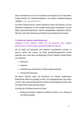 Diese Informationen sind auf der Website des Ministeriums für Gesundheit,
Soziale Dienste und Gleichberechtigung in der Sektion Gleichberechtigung
verfügbar: www.seigualdad.gob.es.

Auf dieser Website können anhand interaktiver Karten die einzelnen, von der
öffentlichen Verwaltung und den sozialen Einrichtungen den Bürgern und den
Opfern geschlechtsspezifischer Gewalt bereitgestellten Hilfsdienste (Polizei,
Gerichte, Information, Betreuung und Beratung) ausfindig gemacht werden.



1.4. Recht auf integrale soziale Betreuung
(Paragraf 19 des Gesetzes 1/2004 vom 28. Dezember über integrale
Maβnahmen zum Schutz gegen geschlechtsspezifische Gewalt)

Um ihr Recht auf körperliche und seelische Unversehrtheit ausüben zu
können, stehen den Frauen, die Opfer geschlechtsspezifischer Gewalt
geworden sind, sowie deren minderjährigen Kindern folgende soziale Dienste
zur Verfügung:

   •   Betreuung

   •   Notdienst

   •   Unterstützung und Aufnahme in Betreuungseinrichtungen

   •   Umfassende Genesung

Mit diesen Diensten sollen aus Situationen von Gewalt resultierenden
Bedürfnissen Rechnung getragen werden, die Ausgangssituation des Opfers
vor den Taten geschlechtsspezifischer Gewalt wiederhergestellt werden oder
zumindest deren Folgen gelindert werden.

Auf diese Art und Weise können die Frauen:

   •   Beratung hinsichtlich möglicher rechtlicher Schritte und im Bezug auf
       ihre Rechte erhalten.




                                                                        5
 