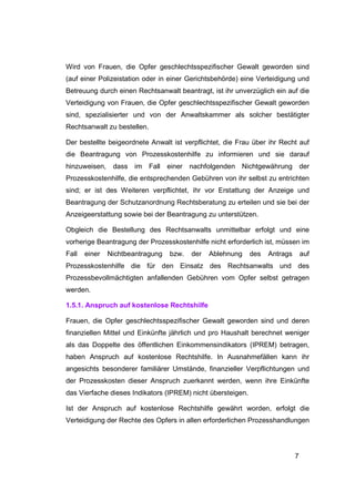 Wird von Frauen, die Opfer geschlechtsspezifischer Gewalt geworden sind
(auf einer Polizeistation oder in einer Gerichtsbehörde) eine Verteidigung und
Betreuung durch einen Rechtsanwalt beantragt, ist ihr unverzüglich ein auf die
Verteidigung von Frauen, die Opfer geschlechtsspezifischer Gewalt geworden
sind, spezialisierter und von der Anwaltskammer als solcher bestätigter
Rechtsanwalt zu bestellen.

Der bestellte beigeordnete Anwalt ist verpflichtet, die Frau über ihr Recht auf
die Beantragung von Prozesskostenhilfe zu informieren und sie darauf
hinzuweisen,    dass im Fall      einer nachfolgenden Nichtgewährung der
Prozesskostenhilfe, die entsprechenden Gebühren von ihr selbst zu entrichten
sind; er ist des Weiteren verpflichtet, ihr vor Erstattung der Anzeige und
Beantragung der Schutzanordnung Rechtsberatung zu erteilen und sie bei der
Anzeigeerstattung sowie bei der Beantragung zu unterstützen.

Obgleich die Bestellung des Rechtsanwalts unmittelbar erfolgt und eine
vorherige Beantragung der Prozesskostenhilfe nicht erforderlich ist, müssen im
Fall   einer   Nichtbeantragung   bzw.   der   Ablehnung     des   Antrags       auf
Prozesskostenhilfe die für den Einsatz des Rechtsanwalts und des
Prozessbevollmächtigten anfallenden Gebühren vom Opfer selbst getragen
werden.

1.5.1. Anspruch auf kostenlose Rechtshilfe

Frauen, die Opfer geschlechtsspezifischer Gewalt geworden sind und deren
finanziellen Mittel und Einkünfte jährlich und pro Haushalt berechnet weniger
als das Doppelte des öffentlichen Einkommensindikators (IPREM) betragen,
haben Anspruch auf kostenlose Rechtshilfe. In Ausnahmefällen kann ihr
angesichts besonderer familiärer Umstände, finanzieller Verpflichtungen und
der Prozesskosten dieser Anspruch zuerkannt werden, wenn ihre Einkünfte
das Vierfache dieses Indikators (IPREM) nicht übersteigen.

Ist der Anspruch auf kostenlose Rechtshilfe gewährt worden, erfolgt die
Verteidigung der Rechte des Opfers in allen erforderlichen Prozesshandlungen




                                                                             7
 
