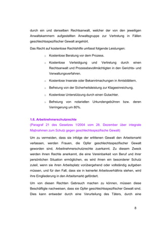 durch ein und denselben Rechtsanwalt, welcher der von den jeweiligen
Anwaltskammern aufgestellten Anwaltsgruppe zur Vertretung in Fällen
geschlechtsspezifischer Gewalt angehört.

Das Recht auf kostenlose Rechtshilfe umfasst folgende Leistungen:

          o   Kostenlose Beratung vor dem Prozess.

          o   Kostenlose    Verteidigung       und   Vertretung   durch    einen
              Rechtsanwalt und Prozessbevollmächtigten in den Gerichts- und
              Verwaltungsverfahren.

          o   Kostenlose Inserate oder Bekanntmachungen in Amtsblättern.

          o   Befreiung von der Sicherheitsleistung zur Klageeinreichung.

          o   Kostenlose Unterstützung durch einen Gutachter.

          o   Befreiung    von   notariellen   Urkundengebühren    bzw.    deren
              Verringerung um 80%.


1.6. Arbeitnehmerschutzrechte
(Paragraf 21 des Gesetzes 1/2004 vom 28. Dezember über integrale
Maβnahmen zum Schutz gegen geschlechtsspezifische Gewalt)

Um zu vermeiden, dass sie infolge der erlittenen Gewalt den Arbeitsmarkt
verlassen,    werden   Frauen,   die   Opfer    geschlechtsspezifischer   Gewalt
geworden sind, Arbeitnehmerschutzrechte zuerkannt. Zu diesem Zweck
werden ihnen Rechte anerkannt, die eine Vereinbarkeit von Beruf und ihrer
persönlichen Situation ermöglichen, es wird ihnen ein besonderer Schutz
zuteil, wenn sie ihren Arbeitsplatz vorübergehend oder vollständig aufgeben
müssen, und für den Fall, dass sie in keinerlei Arbeitsverhältnis stehen, wird
ihre Eingliederung in den Arbeitsmarkt gefördert.

Um von diesen Rechten Gebrauch machen zu können, müssen diese
Beschäftigte nachweisen, dass sie Opfer geschlechtsspezifischer Gewalt sind.
Dies kann entweder durch eine Verurteilung des Täters, durch eine



                                                                            8
 