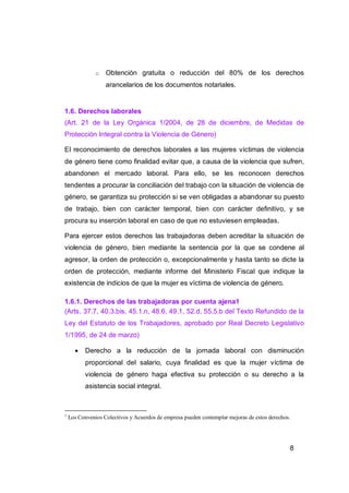 o   Obtención gratuita o reducción del 80% de los derechos
                   arancelarios de los documentos notariales.


1.6. Derechos laborales
(Art. 21 de la Ley Orgánica 1/2004, de 28 de diciembre, de Medidas de
Protección Integral contra la Violencia de Género)

El reconocimiento de derechos laborales a las mujeres víctimas de violencia
de género tiene como finalidad evitar que, a causa de la violencia que sufren,
abandonen el mercado laboral. Para ello, se les reconocen derechos
tendentes a procurar la conciliación del trabajo con la situación de violencia de
género, se garantiza su protección si se ven obligadas a abandonar su puesto
de trabajo, bien con carácter temporal, bien con carácter definitivo, y se
procura su inserción laboral en caso de que no estuviesen empleadas.

Para ejercer estos derechos las trabajadoras deben acreditar la situación de
violencia de género, bien mediante la sentencia por la que se condene al
agresor, la orden de protección o, excepcionalmente y hasta tanto se dicte la
orden de protección, mediante informe del Ministerio Fiscal que indique la
existencia de indicios de que la mujer es víctima de violencia de género.

1.6.1. Derechos de las trabajadoras por cuenta ajena1
(Arts. 37.7, 40.3.bis, 45.1.n, 48.6, 49.1, 52.d, 55.5.b del Texto Refundido de la
Ley del Estatuto de los Trabajadores, aprobado por Real Decreto Legislativo
1/1995, de 24 de marzo)

          Derecho a la reducción de la jornada laboral con disminución
           proporcional del salario, cuya finalidad es que la mujer víctima de
           violencia de género haga efectiva su protección o su derecho a la
           asistencia social integral.



1
    Los Convenios Colectivos y Acuerdos de empresa pueden contemplar mejoras de estos derechos.




                                                                                              8
 