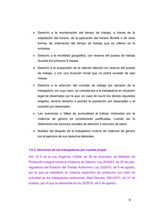    Derecho a la reordenación del tiempo de trabajo, a través de la
       adaptación del horario, de la aplicación del horario flexible o de otras
       formas de ordenación del tiempo de trabajo que se utilicen en la
       empresa.

      Derecho a la movilidad geográfica, con reserva del puesto de trabajo
       durante los primeros 6 meses.

      Derecho a la suspensión de la relación laboral con reserva del puesto
       de trabajo, y con una duración inicial que no podrá exceder de seis
       meses.

      Derecho a la extinción del contrato de trabajo por decisión de la
       trabajadora, en cuyo caso, se considerará a la trabajadora en situación
       legal de desempleo por lo que, en caso de reunir los demás requisitos
       exigidos, tendría derecho a percibir la prestación por desempleo o el
       subsidio por desempleo.

      Las ausencias o faltas de puntualidad al trabajo motivadas por la
       violencia de género se considerarán justificadas, cuando así lo
       determinen los servicios sociales de atención o servicios de salud.

      Nulidad del despido de la trabajadora víctima de violencia de género
       por el ejercicio de sus derechos laborales.



1.6.2. Derechos de las trabajadoras por cuenta propia

(Art. 21.5 de la Ley Orgánica 1/2004, de 28 de diciembre, de Medidas de
Protección Integral contra la Violencia de Género; Ley 20/2007, de 20 de julio,
reguladora del Estatuto del Trabajo Autónomo; Ley 32/2010, de 5 de agosto,
por la que se establece un sistema específico de protección por cese de
actividad de los trabajadores autónomos; Real Decreto 1541/2011, de 31 de
octubre, por el que se desarrolla la Ley 32/2010, de 5 de agosto)




                                                                             9
 