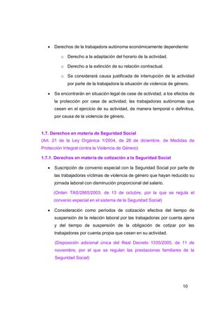    Derechos de la trabajadora autónoma económicamente dependiente:

          o Derecho a la adaptación del horario de la actividad.

          o Derecho a la extinción de su relación contractual.

          o Se considerará causa justificada de interrupción de la actividad
             por parte de la trabajadora la situación de violencia de género.

      Se encontrarán en situación legal de cese de actividad, a los efectos de
       la protección por cese de actividad, las trabajadoras autónomas que
       cesen en el ejercicio de su actividad, de manera temporal o definitiva,
       por causa de la violencia de género.


1.7. Derechos en materia de Seguridad Social
(Art. 21 de la Ley Orgánica 1/2004, de 28 de diciembre, de Medidas de
Protección Integral contra la Violencia de Género)

1.7.1. Derechos en materia de cotización a la Seguridad Social

      Suscripción de convenio especial con la Seguridad Social por parte de
       las trabajadoras víctimas de violencia de género que hayan reducido su
       jornada laboral con disminución proporcional del salario.

       (Orden TAS/2865/2003, de 13 de octubre, por la que se regula el
       convenio especial en el sistema de la Seguridad Social)

      Consideración como períodos de cotización efectiva del tiempo de
       suspensión de la relación laboral por las trabajadoras por cuenta ajena
       y del tiempo de suspensión de la obligación de cotizar por las
       trabajadoras por cuenta propia que cesen en su actividad.

       (Disposición adicional única del Real Decreto 1335/2005, de 11 de
       noviembre, por el que se regulan las prestaciones familiares de la
       Seguridad Social)




                                                                         10
 