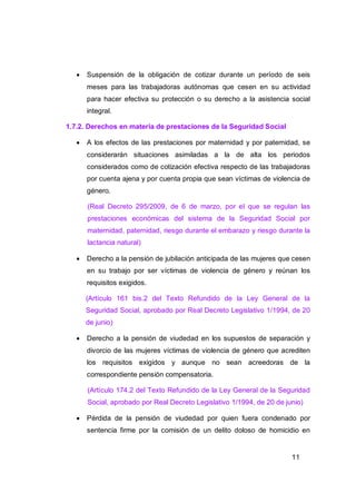    Suspensión de la obligación de cotizar durante un período de seis
       meses para las trabajadoras autónomas que cesen en su actividad
       para hacer efectiva su protección o su derecho a la asistencia social
       integral.

1.7.2. Derechos en materia de prestaciones de la Seguridad Social

      A los efectos de las prestaciones por maternidad y por paternidad, se
       considerarán situaciones asimiladas a la de alta los periodos
       considerados como de cotización efectiva respecto de las trabajadoras
       por cuenta ajena y por cuenta propia que sean víctimas de violencia de
       género.

       (Real Decreto 295/2009, de 6 de marzo, por el que se regulan las
       prestaciones económicas del sistema de la Seguridad Social por
       maternidad, paternidad, riesgo durante el embarazo y riesgo durante la
       lactancia natural)

      Derecho a la pensión de jubilación anticipada de las mujeres que cesen
       en su trabajo por ser víctimas de violencia de género y reúnan los
       requisitos exigidos.

       (Artículo 161 bis.2 del Texto Refundido de la Ley General de la
       Seguridad Social, aprobado por Real Decreto Legislativo 1/1994, de 20
       de junio)

      Derecho a la pensión de viudedad en los supuestos de separación y
       divorcio de las mujeres víctimas de violencia de género que acrediten
       los requisitos exigidos y aunque no sean acreedoras de la
       correspondiente pensión compensatoria.

       (Artículo 174.2 del Texto Refundido de la Ley General de la Seguridad
       Social, aprobado por Real Decreto Legislativo 1/1994, de 20 de junio)

      Pérdida de la pensión de viudedad por quien fuera condenado por
       sentencia firme por la comisión de un delito doloso de homicidio en


                                                                        11
 