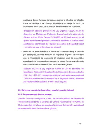 cualquiera de sus formas o de lesiones cuando la ofendida por el delito
       fuera su cónyuge o ex cónyuge, o pareja o ex pareja de hecho; e
       incremento, en su caso, de la pensión de orfandad de los huérfanos.

       (Disposición adicional primera de la Ley Orgánica 1/2004, de 28 de
       diciembre, de Medidas de Protección Integral contra la Violencia de
       Género; artículo 38 del Decreto 3158/1966, de 23 de diciembre, por el
       que se aprueba el Reglamento General que determina la cuantía de las
       prestaciones económicas del Régimen General de la Seguridad Social
       y condiciones para el derecho a las mismas)

      A efectos de tener derecho a la prestación por desempleo y al subsidio
       por desempleo, además de reunir los requisitos exigidos, se considera
       que la trabajadora se encuentra en situación legal de desempleo
       cuando extinga o suspenda su contrato de trabajo de manera voluntaria
       como consecuencia de ser víctima de violencia de género.

       (Artículo 21.2 de la Ley Orgánica 1/2004, de 28 de diciembre, de
       Medidas de Protección Integral contra la Violencia de Género; artículos
       208.1.1.e) y 208.1.2) y disposición adicional cuadragésima segunda del
       Texto Refundido de la Ley General de la Seguridad Social, aprobado
       por Real Decreto Legislativo 1/1994, de 20 de junio)



1.8. Derechos en materia de empleo y para la inserción laboral

1.8.1. Programa específico de empleo

(Artículo 22 de la Ley Orgánica 1/2004, de 28 de diciembre, de Medidas de
Protección Integral contra la Violencia de Género; Real Decreto 1917/2008, de
21 de noviembre, por el que se aprueba el programa de inserción sociolaboral
para mujeres víctimas de violencia de género)




                                                                        12
 