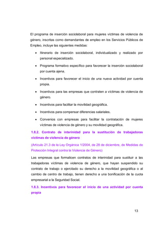 El programa de inserción sociolaboral para mujeres víctimas de violencia de
género, inscritas como demandantes de empleo en los Servicios Públicos de
Empleo, incluye las siguientes medidas:

      Itinerario de inserción sociolaboral, individualizado y realizado por
       personal especializado.

      Programa formativo específico para favorecer la inserción sociolaboral
       por cuenta ajena.

      Incentivos para favorecer el inicio de una nueva actividad por cuenta
       propia.

      Incentivos para las empresas que contraten a víctimas de violencia de
       género.

      Incentivos para facilitar la movilidad geográfica.

      Incentivos para compensar diferencias salariales.

      Convenios con empresas para facilitar la contratación de mujeres
       víctimas de violencia de género y su movilidad geográfica.

1.8.2. Contrato de interinidad para la sustitución de trabajadoras
víctimas de violencia de género

(Artículo 21.3 de la Ley Orgánica 1/2004, de 28 de diciembre, de Medidas de
Protección Integral contra la Violencia de Género)

Las empresas que formalicen contratos de interinidad para sustituir a las
trabajadoras víctimas de violencia de género, que hayan suspendido su
contrato de trabajo o ejercitado su derecho a la movilidad geográfica o al
cambio de centro de trabajo, tienen derecho a una bonificación de la cuota
empresarial a la Seguridad Social.

1.8.3. Incentivos para favorecer el inicio de una actividad por cuenta
propia




                                                                       13
 