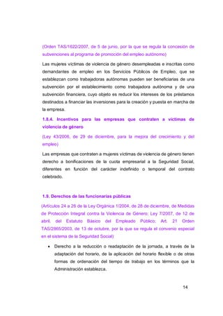 (Orden TAS/1622/2007, de 5 de junio, por la que se regula la concesión de
subvenciones al programa de promoción del empleo autónomo)

Las mujeres víctimas de violencia de género desempleadas e inscritas como
demandantes de empleo en los Servicios Públicos de Empleo, que se
establezcan como trabajadoras autónomas pueden ser beneficiarias de una
subvención por el establecimiento como trabajadora autónoma y de una
subvención financiera, cuyo objeto es reducir los intereses de los préstamos
destinados a financiar las inversiones para la creación y puesta en marcha de
la empresa.

1.8.4. Incentivos para las empresas que contraten a víctimas de
violencia de género

(Ley 43/2006, de 29 de diciembre, para la mejora del crecimiento y del
empleo)

Las empresas que contraten a mujeres víctimas de violencia de género tienen
derecho a bonificaciones de la cuota empresarial a la Seguridad Social,
diferentes en función del carácter indefinido o temporal del contrato
celebrado.



1.9. Derechos de las funcionarias públicas

(Artículos 24 a 26 de la Ley Orgánica 1/2004, de 28 de diciembre, de Medidas
de Protección Integral contra la Violencia de Género; Ley 7/2007, de 12 de
abril,   del   Estatuto   Básico   del   Empleado    Público;   Art.   21   Orden
TAS/2865/2003, de 13 de octubre, por la que se regula el convenio especial
en el sistema de la Seguridad Social)

        Derecho a la reducción o readaptación de la jornada, a través de la
         adaptación del horario, de la aplicación del horario flexible o de otras
         formas de ordenación del tiempo de trabajo en los términos que la
         Administración establezca.



                                                                            14
 