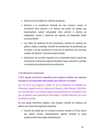    Derecho a la movilidad por violencia de género.

      Derecho a la excedencia. Durante los seis primeros meses, la
       funcionaria tiene derecho a la reserva del puesto de trabajo que
       desempeñara, siendo computable dicho período a efectos de
       antigüedad, carrera y derechos del régimen de Seguridad Social
       correspondiente.

      Las faltas de asistencia de las funcionarias víctimas de violencia de
       género, totales o parciales, tendrán la consideración de justificadas por
       el tiempo y en las condiciones en que así lo determinen los servicios
       sociales de atención o de salud según proceda.

      Suscripción de convenio especial con la Seguridad Social cuando las
       funcionarias víctimas de violencia de género hayan reducido su jornada
       con disminución proporcional de la retribución.



1.10. Derechos económicos

1.10.1. Ayuda económica específica para mujeres víctimas de violencia
de género con especiales dificultades para obtener un empleo

(Art. 27 de la Ley Orgánica 1/2004, de 28 de diciembre, de Medidas de
Protección Integral contra la Violencia de Género y Real Decreto 1452/2005,
de 2 de diciembre. La normativa relativa al procedimiento de tramitación es la
que al respecto haya aprobado la Comunidad o Ciudad Autónoma en la que
se solicite la ayuda)

Es una ayuda económica dirigida a las mujeres víctimas de violencia de
género que reúnan los siguientes requisitos:

      Carecer de rentas que, en cómputo mensual, superen el 75 por ciento
       del   salario    mínimo   interprofesional   vigente   excluida   la   parte
       proporcional de dos pagas extraordinarias.




                                                                              15
 