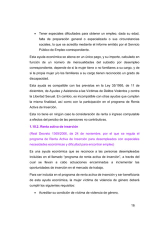    Tener especiales dificultades para obtener un empleo, dada su edad,
       falta de preparación general o especializada o sus circunstancias
       sociales, lo que se acredita mediante el informe emitido por el Servicio
       Público de Empleo correspondiente.

Esta ayuda económica se abona en un único pago, y su importe, calculado en
función de un número de mensualidades del subsidio por desempleo
correspondiente, depende de si la mujer tiene o no familiares a su cargo, y de
si la propia mujer y/o los familiares a su cargo tienen reconocido un grado de
discapacidad.

Esta ayuda es compatible con las previstas en la Ley 35/1995, de 11 de
diciembre, de Ayudas y Asistencia a las Víctimas de Delitos Violentos y contra
la Libertad Sexual. En cambio, es incompatible con otras ayudas que cumplan
la misma finalidad, así como con la participación en el programa de Renta
Activa de Inserción.

Esta no tiene en ningún caso la consideración de renta o ingreso computable
a efectos del percibo de las pensiones no contributivas.

1.10.2. Renta activa de inserción

(Real Decreto 1369/2006, de 24 de noviembre, por el que se regula el
programa de Renta Activa de Inserción para desempleados con especiales
necesidades económicas y dificultad para encontrar empleo)

Es una ayuda económica que se reconoce a las personas desempleadas
incluidas en el llamado “programa de renta activa de inserción”, a través del
cual se llevan a cabo actuaciones encaminadas a incrementar las
oportunidades de inserción en el mercado de trabajo.

Para ser incluida en el programa de renta activa de inserción y ser beneficiaria
de esta ayuda económica, la mujer víctima de violencia de género deberá
cumplir los siguientes requisitos:

      Acreditar su condición de víctima de violencia de género.



                                                                          16
 