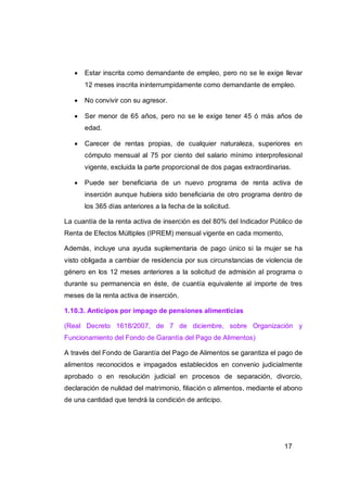    Estar inscrita como demandante de empleo, pero no se le exige llevar
       12 meses inscrita ininterrumpidamente como demandante de empleo.

      No convivir con su agresor.

      Ser menor de 65 años, pero no se le exige tener 45 ó más años de
       edad.

      Carecer de rentas propias, de cualquier naturaleza, superiores en
       cómputo mensual al 75 por ciento del salario mínimo interprofesional
       vigente, excluida la parte proporcional de dos pagas extraordinarias.

      Puede ser beneficiaria de un nuevo programa de renta activa de
       inserción aunque hubiera sido beneficiaria de otro programa dentro de
       los 365 días anteriores a la fecha de la solicitud.

La cuantía de la renta activa de inserción es del 80% del Indicador Público de
Renta de Efectos Múltiples (IPREM) mensual vigente en cada momento,

Además, incluye una ayuda suplementaria de pago único si la mujer se ha
visto obligada a cambiar de residencia por sus circunstancias de violencia de
género en los 12 meses anteriores a la solicitud de admisión al programa o
durante su permanencia en éste, de cuantía equivalente al importe de tres
meses de la renta activa de inserción.

1.10.3. Anticipos por impago de pensiones alimenticias

(Real Decreto 1618/2007, de 7 de diciembre, sobre Organización y
Funcionamiento del Fondo de Garantía del Pago de Alimentos)

A través del Fondo de Garantía del Pago de Alimentos se garantiza el pago de
alimentos reconocidos e impagados establecidos en convenio judicialmente
aprobado o en resolución judicial en procesos de separación, divorcio,
declaración de nulidad del matrimonio, filiación o alimentos, mediante el abono
de una cantidad que tendrá la condición de anticipo.




                                                                         17
 
