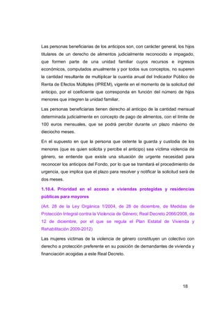 Las personas beneficiarias de los anticipos son, con carácter general, los hijos
titulares de un derecho de alimentos judicialmente reconocido e impagado,
que formen parte de una unidad familiar cuyos recursos e ingresos
económicos, computados anualmente y por todos sus conceptos, no superen
la cantidad resultante de multiplicar la cuantía anual del Indicador Público de
Renta de Efectos Múltiples (IPREM), vigente en el momento de la solicitud del
anticipo, por el coeficiente que corresponda en función del número de hijos
menores que integren la unidad familiar.

Las personas beneficiarias tienen derecho al anticipo de la cantidad mensual
determinada judicialmente en concepto de pago de alimentos, con el límite de
100 euros mensuales, que se podrá percibir durante un plazo máximo de
dieciocho meses.

En el supuesto en que la persona que ostente la guarda y custodia de los
menores (que es quien solicita y percibe el anticipo) sea víctima violencia de
género, se entiende que existe una situación de urgente necesidad para
reconocer los anticipos del Fondo, por lo que se tramitará el procedimiento de
urgencia, que implica que el plazo para resolver y notificar la solicitud será de
dos meses.

1.10.4. Prioridad en el acceso a viviendas protegidas y residencias
públicas para mayores

(Art. 28 de la Ley Orgánica 1/2004, de 28 de diciembre, de Medidas de
Protección Integral contra la Violencia de Género; Real Decreto 2066/2008, de
12 de diciembre, por el que se regula el Plan Estatal de Vivienda y
Rehabilitación 2009-2012)

Las mujeres victimas de la violencia de género constituyen un colectivo con
derecho a protección preferente en su posición de demandantes de vivienda y
financiación acogidas a este Real Decreto.




                                                                          18
 