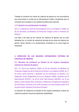 También la condición de víctima de violencia de género es una circunstancia
que será tenida en cuenta por la administración pública competente para la
concesión de una plaza en una residencia pública para mayores.

1.11. Derecho a la escolarización inmediata

(Art. 5 y disposición adicional decimoséptima de la Ley Orgánica 1/2004, de
28 de diciembre, de Medidas de Protección Integral contra la Violencia de
Género)

Los hijos y las hijas de las víctimas de violencia de género que se vean
afectados por un cambio de residencia derivada de los actos de violencia de
género, tienen derecho a su escolarización inmediata en su nuevo lugar de
residencia.




2. DERECHOS DE LAS MUJERES EXTRANJERAS VÍCTIMAS DE
VIOLENCIA DE GÉNERO

2.1. Situación de residencia en España de las mujeres extranjeras
víctimas de violencia de género

(Art. 17.1 de la Ley Orgánica 1/2004, de 28 de diciembre, de Medidas de
Protección Integral contra la Violencia de Género; Ley Orgánica 4/2000, de 11
de enero, sobre derechos y libertades de los extranjeros en España y su
integración social; Reglamento de la Ley Orgánica 4/2000, aprobado por el
Real Decreto 557/2011, de 20 de abril; Real Decreto 240/2007, de 16 de
febrero, sobre entrada, libre circulación y residencia en España de ciudadanos
de los Estados miembros de la Unión Europea y de otros Estados parte en el
Acuerdo sobre el Espacio Económico Europeo)

La situación de residencia en España de las mujeres extranjeras víctimas de
violencia de género incluye las siguientes posibilidades:




                                                                        19
 