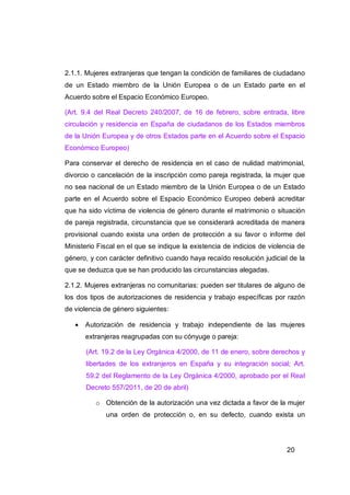 2.1.1. Mujeres extranjeras que tengan la condición de familiares de ciudadano
de un Estado miembro de la Unión Europea o de un Estado parte en el
Acuerdo sobre el Espacio Económico Europeo.

(Art. 9.4 del Real Decreto 240/2007, de 16 de febrero, sobre entrada, libre
circulación y residencia en España de ciudadanos de los Estados miembros
de la Unión Europea y de otros Estados parte en el Acuerdo sobre el Espacio
Económico Europeo)

Para conservar el derecho de residencia en el caso de nulidad matrimonial,
divorcio o cancelación de la inscripción como pareja registrada, la mujer que
no sea nacional de un Estado miembro de la Unión Europea o de un Estado
parte en el Acuerdo sobre el Espacio Económico Europeo deberá acreditar
que ha sido víctima de violencia de género durante el matrimonio o situación
de pareja registrada, circunstancia que se considerará acreditada de manera
provisional cuando exista una orden de protección a su favor o informe del
Ministerio Fiscal en el que se indique la existencia de indicios de violencia de
género, y con carácter definitivo cuando haya recaído resolución judicial de la
que se deduzca que se han producido las circunstancias alegadas.

2.1.2. Mujeres extranjeras no comunitarias: pueden ser titulares de alguno de
los dos tipos de autorizaciones de residencia y trabajo específicas por razón
de violencia de género siguientes:

      Autorización de residencia y trabajo independiente de las mujeres
       extranjeras reagrupadas con su cónyuge o pareja:

       (Art. 19.2 de la Ley Orgánica 4/2000, de 11 de enero, sobre derechos y
       libertades de los extranjeros en España y su integración social; Art.
       59.2 del Reglamento de la Ley Orgánica 4/2000, aprobado por el Real
       Decreto 557/2011, de 20 de abril)

          o Obtención de la autorización una vez dictada a favor de la mujer
             una orden de protección o, en su defecto, cuando exista un




                                                                          20
 