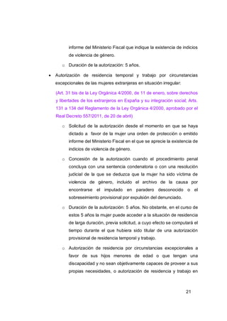 informe del Ministerio Fiscal que indique la existencia de indicios
          de violencia de género.

       o Duración de la autorización: 5 años.

   Autorización de residencia temporal y trabajo por circunstancias
    excepcionales de las mujeres extranjeras en situación irregular:

    (Art. 31 bis de la Ley Orgánica 4/2000, de 11 de enero, sobre derechos
    y libertades de los extranjeros en España y su integración social; Arts.
    131 a 134 del Reglamento de la Ley Orgánica 4/2000, aprobado por el
    Real Decreto 557/2011, de 20 de abril)

       o Solicitud de la autorización desde el momento en que se haya
          dictado a favor de la mujer una orden de protección o emitido
          informe del Ministerio Fiscal en el que se aprecie la existencia de
          indicios de violencia de género.

       o Concesión de la autorización cuando el procedimiento penal
          concluya con una sentencia condenatoria o con una resolución
          judicial de la que se deduzca que la mujer ha sido víctima de
          violencia de género, incluido el archivo de la causa por
          encontrarse el imputado en paradero desconocido o el
          sobreseimiento provisional por expulsión del denunciado.

       o Duración de la autorización: 5 años. No obstante, en el curso de
          estos 5 años la mujer puede acceder a la situación de residencia
          de larga duración, previa solicitud, a cuyo efecto se computará el
          tiempo durante el que hubiera sido titular de una autorización
          provisional de residencia temporal y trabajo.

       o Autorización de residencia por circunstancias excepcionales a
          favor de sus hijos menores de edad o que tengan una
          discapacidad y no sean objetivamente capaces de proveer a sus
          propias necesidades, o autorización de residencia y trabajo en



                                                                       21
 