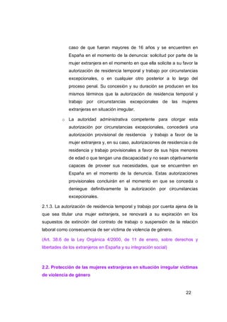 caso de que fueran mayores de 16 años y se encuentren en
             España en el momento de la denuncia: solicitud por parte de la
             mujer extranjera en el momento en que ella solicite a su favor la
             autorización de residencia temporal y trabajo por circunstancias
             excepcionales, o en cualquier otro posterior a lo largo del
             proceso penal. Su concesión y su duración se producen en los
             mismos términos que la autorización de residencia temporal y
             trabajo por circunstancias excepcionales de las mujeres
             extranjeras en situación irregular.

          o La autoridad administrativa competente para otorgar esta
             autorización por circunstancias excepcionales, concederá una
             autorización provisional de residencia y trabajo a favor de la
             mujer extranjera y, en su caso, autorizaciones de residencia o de
             residencia y trabajo provisionales a favor de sus hijos menores
             de edad o que tengan una discapacidad y no sean objetivamente
             capaces de proveer sus necesidades, que se encuentren en
             España en el momento de la denuncia. Estas autorizaciones
             provisionales concluirán en el momento en que se conceda o
             deniegue definitivamente la autorización por circunstancias
             excepcionales.

2.1.3. La autorización de residencia temporal y trabajo por cuenta ajena de la
que sea titular una mujer extranjera, se renovará a su expiración en los
supuestos de extinción del contrato de trabajo o suspensión de la relación
laboral como consecuencia de ser víctima de violencia de género.

(Art. 38.6 de la Ley Orgánica 4/2000, de 11 de enero, sobre derechos y
libertades de los extranjeros en España y su integración social)



2.2. Protección de las mujeres extranjeras en situación irregular víctimas
de violencia de género


                                                                        22
 