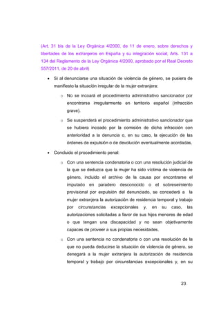 (Art. 31 bis de la Ley Orgánica 4/2000, de 11 de enero, sobre derechos y
libertades de los extranjeros en España y su integración social; Arts. 131 a
134 del Reglamento de la Ley Orgánica 4/2000, aprobado por el Real Decreto
557/2011, de 20 de abril)

      Si al denunciarse una situación de violencia de género, se pusiera de
       manifiesto la situación irregular de la mujer extranjera:

          o No se incoará el procedimiento administrativo sancionador por
              encontrarse irregularmente en territorio español (infracción
              grave).

          o Se suspenderá el procedimiento administrativo sancionador que
              se hubiera incoado por la comisión de dicha infracción con
              anterioridad a la denuncia o, en su caso, la ejecución de las
              órdenes de expulsión o de devolución eventualmente acordadas.

      Concluido el procedimiento penal:

          o Con una sentencia condenatoria o con una resolución judicial de
              la que se deduzca que la mujer ha sido víctima de violencia de
              género, incluido el archivo de la causa por encontrarse el
              imputado      en   paradero   desconocido      o el sobreseimiento
              provisional por expulsión del denunciado, se concederá a            la
              mujer extranjera la autorización de residencia temporal y trabajo
              por   circunstancias    excepcionales     y,    en   su   caso,    las
              autorizaciones solicitadas a favor de sus hijos menores de edad
              o que tengan una discapacidad y no sean objetivamente
              capaces de proveer a sus propias necesidades.

          o Con una sentencia no condenatoria o con una resolución de la
              que no pueda deducirse la situación de violencia de género, se
              denegará a la mujer extranjera la autorización de residencia
              temporal y trabajo por circunstancias excepcionales y, en su




                                                                            23
 