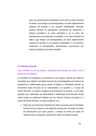 caso, las autorizaciones solicitadas a favor de sus hijos menores
              de edad o que tengan una discapacidad y no sean objetivamente
              capaces de proveer a sus propias necesidades. Además,
              perderá eficacia la autorización provisional de residencia y
              trabajo concedida a la mujer extranjera y, en su caso, las
              autorizaciones provisionales concedidas a sus hijos menores de
              edad o que tengan una discapacidad y no sean objetivamente
              capaces de proveer a sus propias necesidades. Y se incoará o
              continuará el procedimiento administrativo sancionador por
              estancia irregular en territorio español.




2.3. Derecho de asilo

(Ley 12/2009, de 30 de octubre, reguladora del derecho de asilo y de la
protección subsidiaria)

La condición de refugiada se reconocerá a las mujeres víctimas de violencia
de género que, debido a fundados temores de ser perseguidas por motivos de
pertenencia a determinado grupo social, de género u orientación sexual, se
encuentran fuera del país de su nacionalidad y no pueden o, a causa de
dichos temores, no quieren acogerse a la protección de tal país, o a la mujer
apátrida que, careciendo de nacionalidad y hallándose fuera del país donde
antes tuviera su residencia habitual, por los mismos motivos no puede o, a
causa de dichos temores, no quiere regresar a él:

      Para que se reconozca el derecho de asilo es preciso que los fundados
       temores de las mujeres a ser objeto de persecución se basen en actos
       de persecución que sean graves y revistan la forma de actos de
       violencia física o psíquica, incluidos los actos de violencia sexual.



                                                                               24
 