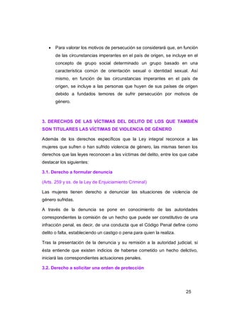    Para valorar los motivos de persecución se considerará que, en función
       de las circunstancias imperantes en el país de origen, se incluye en el
       concepto de grupo social determinado un grupo basado en una
       característica común de orientación sexual o identidad sexual. Así
       mismo, en función de las circunstancias imperantes en el país de
       origen, se incluye a las personas que huyen de sus países de origen
       debido a fundados temores de sufrir persecución por motivos de
       género.



3. DERECHOS DE LAS VÍCTIMAS DEL DELITO DE LOS QUE TAMBIÉN
SON TITULARES LAS VÍCTIMAS DE VIOLENCIA DE GÉNERO

Además de los derechos específicos que la Ley integral reconoce a las
mujeres que sufren o han sufrido violencia de género, las mismas tienen los
derechos que las leyes reconocen a las víctimas del delito, entre los que cabe
destacar los siguientes:

3.1. Derecho a formular denuncia

(Arts. 259 y ss. de la Ley de Enjuiciamiento Criminal)

Las mujeres tienen derecho a denunciar las situaciones de violencia de
género sufridas.

A través de la denuncia se pone en conocimiento de las autoridades
correspondientes la comisión de un hecho que puede ser constitutivo de una
infracción penal, es decir, de una conducta que el Código Penal define como
delito o falta, estableciendo un castigo o pena para quien la realiza.

Tras la presentación de la denuncia y su remisión a la autoridad judicial, si
ésta entiende que existen indicios de haberse cometido un hecho delictivo,
iniciará las correspondientes actuaciones penales.

3.2. Derecho a solicitar una orden de protección




                                                                         25
 