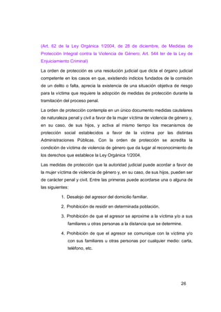 (Art. 62 de la Ley Orgánica 1/2004, de 28 de diciembre, de Medidas de
Protección Integral contra la Violencia de Género; Art. 544 ter de la Ley de
Enjuiciamiento Criminal)

La orden de protección es una resolución judicial que dicta el órgano judicial
competente en los casos en que, existiendo indicios fundados de la comisión
de un delito o falta, aprecia la existencia de una situación objetiva de riesgo
para la víctima que requiere la adopción de medidas de protección durante la
tramitación del proceso penal.

La orden de protección contempla en un único documento medidas cautelares
de naturaleza penal y civil a favor de la mujer víctima de violencia de género y,
en su caso, de sus hijos, y activa al mismo tiempo los mecanismos de
protección social establecidos a favor de la víctima por las distintas
Administraciones Públicas. Con la orden de protección se acredita la
condición de víctima de violencia de género que da lugar al reconocimiento de
los derechos que establece la Ley Orgánica 1/2004.

Las medidas de protección que la autoridad judicial puede acordar a favor de
la mujer víctima de violencia de género y, en su caso, de sus hijos, pueden ser
de carácter penal y civil. Entre las primeras puede acordarse una o alguna de
las siguientes:

           1. Desalojo del agresor del domicilio familiar.

           2. Prohibición de residir en determinada población.

           3. Prohibición de que el agresor se aproxime a la víctima y/o a sus
              familiares u otras personas a la distancia que se determine.

           4. Prohibición de que el agresor se comunique con la víctima y/o
              con sus familiares u otras personas por cualquier medio: carta,
              teléfono, etc.




                                                                          26
 