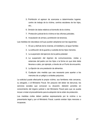 5. Prohibición al agresor de acercarse a determinados lugares:
              centro de trabajo de la víctima, centros escolares de los hijos,
              etc..

          6. Omisión de datos relativos al domicilio de la víctima.

          7. Protección judicial de la víctima en las oficinas judiciales.

          8. Incautación de armas y prohibición de tenencia.

Las medidas de naturaleza civil que pueden adoptarse son las siguientes:

          1. El uso y disfrute de la vivienda, el mobiliario y el ajuar familiar.

          2. La atribución de la guarda y custodia de los hijos menores.

          3. La suspensión del ejercicio de la patria potestad

          4. La suspensión del régimen de comunicaciones, visitas y
              estancias del padre con los hijos o la forma en que éste debe
              llevarse a cabo, por ejemplo, a través de un Punto de encuentro.

          5. La fijación de una prestación de alimentos.

          6. Cualquier otra medida que sea necesaria para apartar a los
              menores de un peligro o evitarles perjuicios.

La solicitud puede efectuarla la propia víctima, sus familiares más cercanos,
su abogado, o el Ministerio Fiscal. Sin perjuicio del deber de denuncia, los
servicios sociales que conozcan su situación, deberán ponerlos en
conocimiento del órgano judicial o del Ministerio Fiscal para que se pueda
incoar o instar el procedimiento para la adopción de la orden de protección.

Las medidas civiles deben pedirse expresamente por la victima o su
presentante legal y por el Ministerio Fiscal, cuando existan hijos menores o
incapaces.




                                                                             27
 