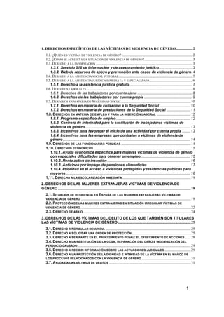 1. DERECHOS ESPECÍFICOS DE LAS VÍCTIMAS DE VIOLENCIA DE GÉNERO...................2
    1.1. ¿QUIÉN ES VÍCTIMA DE VIOLENCIA DE GÉNERO?.................................................................................2
    1.2. ¿CÓMO SE ACREDITA LA SITUACIÓN DE VIOLENCIA DE GÉNERO?.......................................................3
    1.3. DERECHO A LA INFORMACIÓN ..............................................................................................................3
       1.3.1. Servicio 016 de información y de asesoramiento jurídico...................................3
       1.3.2. Web de recursos de apoyo y prevención ante casos de violencia de género.4
    1.4. DERECHO A LA ASISTENCIA SOCIAL INTEGRAL ....................................................................................5
    1.5. DERECHO A LA ASISTENCIA JURÍDICA INMEDIATA Y ESPECIALIZADA ................................................6
       1.5.1. Derecho a la asistencia jurídica gratuita.................................................................7
    1.6. DERECHOS LABORALES .........................................................................................................................8
       1.6.1. Derechos de las trabajadoras por cuenta ajena .........................................................8
       1.6.2. Derechos de las trabajadoras por cuenta propia ..................................................9
    1.7. DERECHOS EN MATERIA DE SEGURIDAD SOCIAL ...............................................................................10
       1.7.1. Derechos en materia de cotización a la Seguridad Social.................................10
       1.7.2. Derechos en materia de prestaciones de la Seguridad Social .........................11
    1.8. DERECHOS EN MATERIA DE EMPLEO Y PARA LA INSERCIÓN LABORAL .......................................12
       1.8.1. Programa específico de empleo.............................................................................12
       1.8.2. Contrato de interinidad para la sustitución de trabajadoras víctimas de
       violencia de género .............................................................................................................13
       1.8.3. Incentivos para favorecer el inicio de una actividad por cuenta propia .........13
       1.8.4. Incentivos para las empresas que contraten a víctimas de violencia de
       género....................................................................................................................................14
    1.9. DERECHOS DE LAS FUNCIONARIAS PÚBLICAS ...............................................................................14
    1.10. D ERECHOS ECONÓMICOS ...............................................................................................................15
       1.10.1. Ayuda económica específica para mujeres víctimas de violencia de género
       con especiales dificultades para obtener un empleo....................................................15
       1.10.2. Renta activa de inserción ......................................................................................16
       1.10.3. Anticipos por impago de pensiones alimenticias .............................................17
       1.10.4. Prioridad en el acceso a viviendas protegidas y residencias públicas para
       mayores .................................................................................................................................18
    1.11. D ERECHO A LA ESCOLARIZACIÓN INMEDIATA ..............................................................................19
2. DERECHOS DE LAS MUJERES EXTRANJERAS VÍCTIMAS DE VIOLENCIA DE
GÉNERO .......................................................................................................................................................19
    2.1. SITUACIÓN DE RESIDENCIA EN ESPAÑA DE LAS MUJERES EXTRANJERAS VÍCTIMAS DE
    VIOLENCIA DE GÉNERO .............................................................................................................................19
    2.2. PROTECCIÓN DE LAS MUJERES EXTRANJERAS EN SITUACIÓN IRREGULAR VÍCTIMAS DE
    VIOLENCIA DE GÉNERO .............................................................................................................................22
    2.3. DERECHO DE ASILO...........................................................................................................................24
3. DERECHOS DE LAS VÍCTIMAS DEL DELITO DE LOS QUE TAMBIÉN SON TITULARES
LAS VÍCTIMAS DE VIOLENCIA DE GÉNERO ...................................................................................25
    3.1. DERECHO A FORMULAR DENUNCIA .................................................................................................25
    3.2. DERECHO A SOLICITAR UNA ORDEN DE PROTECCIÓN ...................................................................25
    3.3. DERECHO A SER PARTE EN EL PROCEDIMIENTO PENAL: EL OFRECIMIENTO DE ACCIONES .......28
    3.4. DERECHO A LA RESTITUCIÓN DE LA COSA, REPARACIÓN DEL DAÑO E INDEMNIZACIÓN DEL
    PERJUICIO CAUSADO .................................................................................................................................29
    3.5. DERECHO A RECIBIR INFORMACIÓN SOBRE LAS ACTUACIONES JUDICIALES ..............................29
    3.6. DERECHO A LA PROTECCIÓN DE LA DIGNIDAD E INTIMIDAD DE LA VÍCTIMA EN EL MARCO DE
    LOS PROCESOS RELACIONADOS CON LA VIOLENCIA DE GÉNERO ........................................................31
    3.7. AYUDAS A LAS VÍCTIMAS DE DELITOS .............................................................................................31




                                                                                                                                                      1
 