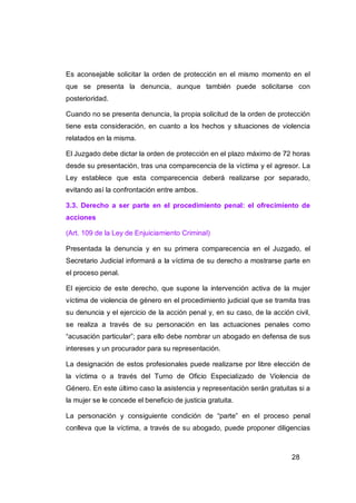 Es aconsejable solicitar la orden de protección en el mismo momento en el
que se presenta la denuncia, aunque también puede solicitarse con
posterioridad.

Cuando no se presenta denuncia, la propia solicitud de la orden de protección
tiene esta consideración, en cuanto a los hechos y situaciones de violencia
relatados en la misma.

El Juzgado debe dictar la orden de protección en el plazo máximo de 72 horas
desde su presentación, tras una comparecencia de la víctima y el agresor. La
Ley establece que esta comparecencia deberá realizarse por separado,
evitando así la confrontación entre ambos.

3.3. Derecho a ser parte en el procedimiento penal: el ofrecimiento de
acciones

(Art. 109 de la Ley de Enjuiciamiento Criminal)

Presentada la denuncia y en su primera comparecencia en el Juzgado, el
Secretario Judicial informará a la víctima de su derecho a mostrarse parte en
el proceso penal.

El ejercicio de este derecho, que supone la intervención activa de la mujer
víctima de violencia de género en el procedimiento judicial que se tramita tras
su denuncia y el ejercicio de la acción penal y, en su caso, de la acción civil,
se realiza a través de su personación en las actuaciones penales como
“acusación particular”; para ello debe nombrar un abogado en defensa de sus
intereses y un procurador para su representación.

La designación de estos profesionales puede realizarse por libre elección de
la víctima o a través del Turno de Oficio Especializado de Violencia de
Género. En este último caso la asistencia y representación serán gratuitas si a
la mujer se le concede el beneficio de justicia gratuita.

La personación y consiguiente condición de “parte” en el proceso penal
conlleva que la víctima, a través de su abogado, puede proponer diligencias



                                                                          28
 