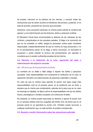 de prueba, intervenir en la práctica de las mismas, y conocer todas las
resoluciones que se dicten durante la tramitación del proceso, pudiendo, si no
está de acuerdo, presentar los recursos que procedan.

Asimismo, como acusación particular, la víctima podrá solicitar la condena del
agresor y una indemnización por las lesiones, daños y perjuicios sufridos.

El Ministerio Fiscal tiene encomendada la defensa de los intereses de las
víctimas y perjudicados en los procesos penales. Si llega a la convicción de
que se ha cometido un delito, dirigirá la acusación contra quien considere
responsable, independientemente de que la víctima se haya personado o no
en el procedimiento penal. Si no llega a dicha convicción, no formulará la
acusación o podrá solicitar el archivo del procedimiento, por ejemplo si
considera que no existen suficientes pruebas de los hechos.

3.4. Derecho a la restitución de la cosa, reparación del daño e
indemnización del perjuicio causado

(Art. 100 de la Ley de Enjuiciamiento Criminal)

La comisión de un delito o falta obliga a reparar los daños y perjuicios
causados. Esta responsabilidad civil comprende la restitución de la cosa, la
reparación del daño y la indemnización de perjuicios materiales y morales.

En caso de que la víctima haya ejercido la acción civil (para exigir esta
responsabilidad civil) en el proceso penal, en la sentencia que se dicte, y
siempre que la misma sea condenatoria, además de la pena que en su caso
se imponga al culpable, se fijará cuál es la responsabilidad civil por los daños
físicos, psicológicos o morales causados a la víctima por el delito.

No obstante, la víctima puede reservarse su derecho a ejercer la acción civil
en un proceso distinto ante los Juzgados del Orden Civil, de forma que en el
proceso penal no se ejercitará la acción civil. También puede renunciar a
cualquier reclamación que, en este sentido, le pudiera corresponder.

3.5. Derecho a recibir información sobre las actuaciones judiciales



                                                                         29
 