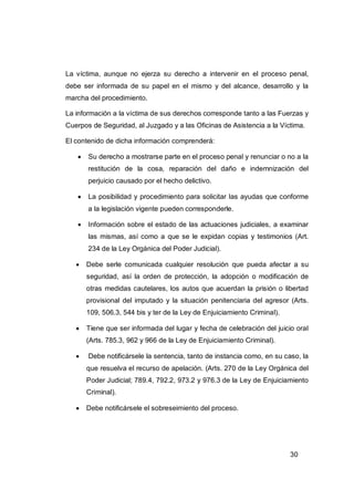 La víctima, aunque no ejerza su derecho a intervenir en el proceso penal,
debe ser informada de su papel en el mismo y del alcance, desarrollo y la
marcha del procedimiento.

La información a la víctima de sus derechos corresponde tanto a las Fuerzas y
Cuerpos de Seguridad, al Juzgado y a las Oficinas de Asistencia a la Víctima.

El contenido de dicha información comprenderá:

      Su derecho a mostrarse parte en el proceso penal y renunciar o no a la
       restitución de la cosa, reparación del daño e indemnización del
       perjuicio causado por el hecho delictivo.

      La posibilidad y procedimiento para solicitar las ayudas que conforme
       a la legislación vigente pueden corresponderle.

      Información sobre el estado de las actuaciones judiciales, a examinar
       las mismas, así como a que se le expidan copias y testimonios (Art.
       234 de la Ley Orgánica del Poder Judicial).

      Debe serle comunicada cualquier resolución que pueda afectar a su
       seguridad, así la orden de protección, la adopción o modificación de
       otras medidas cautelares, los autos que acuerdan la prisión o libertad
       provisional del imputado y la situación penitenciaria del agresor (Arts.
       109, 506.3, 544 bis y ter de la Ley de Enjuiciamiento Criminal).

      Tiene que ser informada del lugar y fecha de celebración del juicio oral
       (Arts. 785.3, 962 y 966 de la Ley de Enjuiciamiento Criminal).

      Debe notificársele la sentencia, tanto de instancia como, en su caso, la
       que resuelva el recurso de apelación. (Arts. 270 de la Ley Orgánica del
       Poder Judicial; 789.4, 792.2, 973.2 y 976.3 de la Ley de Enjuiciamiento
       Criminal).

      Debe notificársele el sobreseimiento del proceso.




                                                                          30
 