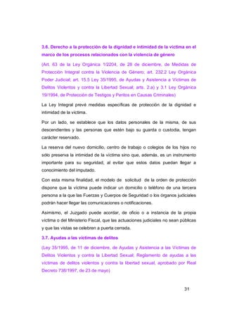 3.6. Derecho a la protección de la dignidad e intimidad de la víctima en el
marco de los procesos relacionados con la violencia de género

(Art. 63 de la Ley Orgánica 1/2204, de 28 de diciembre, de Medidas de
Protección Integral contra la Violencia de Género; art. 232.2 Ley Orgánica
Poder Judicial; art. 15.5 Ley 35/1995, de Ayudas y Asistencia a Víctimas de
Delitos Violentos y contra la Libertad Sexual; arts. 2.a) y 3.1 Ley Orgánica
19/1994, de Protección de Testigos y Peritos en Causas Criminales)

La Ley Integral prevé medidas específicas de protección de la dignidad e
intimidad de la víctima.

Por un lado, se establece que los datos personales de la misma, de sus
descendientes y las personas que estén bajo su guarda o custodia, tengan
carácter reservado.

La reserva del nuevo domicilio, centro de trabajo o colegios de los hijos no
sólo preserva la intimidad de la víctima sino que, además, es un instrumento
importante para su seguridad, al evitar que estos datos puedan llegar a
conocimiento del imputado.

Con esta misma finalidad, el modelo de solicitud de la orden de protección
dispone que la víctima puede indicar un domicilio o teléfono de una tercera
persona a la que las Fuerzas y Cuerpos de Seguridad o los órganos judiciales
podrán hacer llegar las comunicaciones o notificaciones.

Asimismo, el Juzgado puede acordar, de oficio o a instancia de la propia
víctima o del Ministerio Fiscal, que las actuaciones judiciales no sean públicas
y que las vistas se celebren a puerta cerrada.

3.7. Ayudas a las víctimas de delitos

(Ley 35/1995, de 11 de diciembre, de Ayudas y Asistencia a las Víctimas de
Delitos Violentos y contra la Libertad Sexual; Reglamento de ayudas a las
víctimas de delitos violentos y contra la libertad sexual, aprobado por Real
Decreto 738/1997, de 23 de mayo)



                                                                         31
 