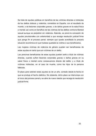 Se trata de ayudas públicas en beneficio de las víctimas directas e indirectas
de los delitos dolosos y violentos, cometidos en España, con el resultado de
muerte, o de lesiones corporales graves, o de daños graves en la salud física
o mental; así como en beneficio de las víctimas de los delitos contra la libertad
sexual aunque se perpetren sin violencia. Además, se prevé la concesión de
ayudas provisionales con anterioridad a que recaiga resolución judicial firme
que ponga fin al proceso penal, siempre que quede acreditada la precaria
situación económica en que hubiese quedado la víctima o sus beneficiarios.

Las mujeres víctimas de violencia de género pueden ser beneficiarias de
estas ayudas en tanto que son víctimas de un delito.

Las personas beneficiarias de estas ayudas pueden serlo a título de víctimas
directas, cuando sufran lesiones corporales graves o daños graves en su
salud física o mental como consecuencia directa del delito; y a título de
víctimas indirectas, en el caso de muerte, como los hijos de la persona
fallecida.

El plazo para solicitar estas ayudas es de un año, contado desde la fecha en
que se produjo el hecho delictivo. No obstante, dicho plazo se interrumpe con
el inicio del proceso penal y se abre de nuevo desde que recaiga la resolución
judicial firme.




                                                                          32
 