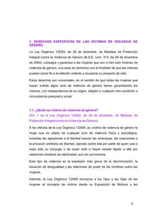 1. DERECHOS ESPECÍFICOS DE LAS VÍCTIMAS DE VIOLENCIA DE
GÉNERO

La Ley Orgánica 1/2004, de 28 de diciembre, de Medidas de Protección
Integral contra la Violencia de Género (B.O.E. núm. 313, de 29 de diciembre
de 2004), consagra y garantiza a las mujeres que son o han sido víctimas de
violencia de género, una serie de derechos con la finalidad de que las mismas
puedan poner fin a la relación violenta y recuperar su proyecto de vida.

Estos derechos son universales, en el sentido de que todas las mujeres que
hayan sufrido algún acto de violencia de género tienen garantizados los
mismos, con independencia de su origen, religión o cualquier otra condición o
circunstancia personal o social.



1.1. ¿Quién es víctima de violencia de género?
(Art. 1 de la Ley Orgánica 1/2004, de 28 de diciembre, de Medidas de
Protección Integral contra la Violencia de Género)

A los efectos de la Ley Orgánica 1/2004, es víctima de violencia de género la
mujer que es objeto de cualquier acto de violencia física y psicológica,
incluidas las agresiones a la libertad sexual, las amenazas, las coacciones o
la privación arbitraria de libertad, ejercido sobre ella por parte de quien sea o
haya sido su cónyuge o de quien esté o hayan estado ligado a ella por
relaciones similares de afectividad, aun sin convivencia.

Este tipo de violencia es la expresión más grave de la discriminación, la
situación de desigualdad y las relaciones de poder de los hombres sobre las
mujeres.

Además, la Ley Orgánica 1/2004 incorpora a los hijos y las hijas de las
mujeres al concepto de víctima desde su Exposición de Motivos y les




                                                                            2
 