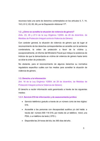 reconoce toda una serie de derechos contemplados en los artículos 5, 7, 14,
19.5, 61.2, 63, 65, 66 y en la Disposición Adicional 17ª.


1.2. ¿Cómo se acredita la situación de violencia de género?
(Arts. 23, 26 y 27.3 de la Ley Orgánica 1/2004, de 28 de diciembre, de
Medidas de Protección Integral contra la Violencia de Género)

Con carácter general, la situación de violencia de género que da lugar al
reconocimiento de los derechos correspondientes se acredita con la sentencia
condenatoria,   la     orden   de   protección   a   favor   de   la   víctima   y,
excepcionalmente, el informe del Ministerio Fiscal que indique la existencia de
indicios de que la demandante es víctima de violencia de género hasta tanto
se dicte la orden de protección.

No obstante, para el reconocimiento de algunos derechos su normativa
reguladora especifica cuáles son los medios para acreditar la situación de
violencia de género.


1.3. Derecho a la información
(Art. 18 de la Ley Orgánica 1/2004, de 28 de diciembre, de Medidas de
Protección Integral contra la Violencia de Género)

El derecho a recibir información está garantizado a través de los siguientes
medios:

1.3.1. Servicio 016 de información y de asesoramiento jurídico

      Servicio telefónico gratuito a través de un número corto de tres dígitos:
       016.

      Accesible a las personas con discapacidad auditiva y/o del habla: a
       través del número 900 116 016, por medio de un teléfono móvil, una
       PDA, o un teléfono de texto ( DTS ).

      Disponible las 24 horas del día, los 365 días del año.


                                                                             3
 