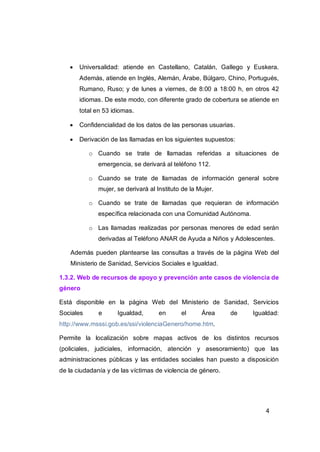    Universalidad: atiende en Castellano, Catalán, Gallego y Euskera.
       Además, atiende en Inglés, Alemán, Árabe, Búlgaro, Chino, Portugués,
       Rumano, Ruso; y de lunes a viernes, de 8:00 a 18:00 h, en otros 42
       idiomas. De este modo, con diferente grado de cobertura se atiende en
       total en 53 idiomas.

      Confidencialidad de los datos de las personas usuarias.

      Derivación de las llamadas en los siguientes supuestos:

           o Cuando se trate de llamadas referidas a situaciones de
              emergencia, se derivará al teléfono 112.

           o Cuando se trate de llamadas de información general sobre
              mujer, se derivará al Instituto de la Mujer.

           o Cuando se trate de llamadas que requieran de información
              específica relacionada con una Comunidad Autónoma.

           o Las llamadas realizadas por personas menores de edad serán
              derivadas al Teléfono ANAR de Ayuda a Niños y Adolescentes.

    Además pueden plantearse las consultas a través de la página Web del
    Ministerio de Sanidad, Servicios Sociales e Igualdad.

1.3.2. Web de recursos de apoyo y prevención ante casos de violencia de
género

Está disponible en la página Web del Ministerio de Sanidad, Servicios
Sociales      e      Igualdad,       en      el      Área    de    Igualdad:
http://www.msssi.gob.es/ssi/violenciaGenero/home.htm.

Permite la localización sobre mapas activos de los distintos recursos
(policiales, judiciales, información, atención y asesoramiento) que las
administraciones públicas y las entidades sociales han puesto a disposición
de la ciudadanía y de las víctimas de violencia de género.




                                                                       4
 