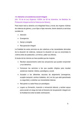 1.4. Derecho a la asistencia social integral
(Art. 19 de la Ley Orgánica 1/2004, de 28 de diciembre, de Medidas de
Protección Integral contra la Violencia de Género)

Para hacer real su derecho a la integridad física y moral, las mujeres víctimas
de violencia de género, y sus hijos e hijas menores, tienen derecho a servicios
sociales de:

      Atención

      Emergencia

      Apoyo y acogida

      Recuperación integral

La finalidad de estos servicios es dar cobertura a las necesidades derivadas
de la situación de violencia, restaurar la situación en que se encontraba la
víctima antes de padecerla o, al menos, paliar sus efectos.

A través de los mismos se hace posible que las mujeres:

      Reciban asesoramiento sobre las actuaciones que pueden emprender
       y sus derechos.

      Conozcan los servicios a los que pueden dirigirse para recabar
       asistencia material, médica, psicológica y social.

      Accedan a los diferentes recursos de alojamiento (emergencia,
       acogida temporal, centros tutelados, etc.) en los que está garantizada
       su seguridad y cubiertas sus necesidades básicas.

      Recuperen su salud física y/o psicológica.

      Logren su formación, inserción o reinserción laboral, y reciban apoyo
       psico-social a lo largo de todo el itinerario de recuperación integral con
       la finalidad de evitar la doble victimización.




                                                                            5
 